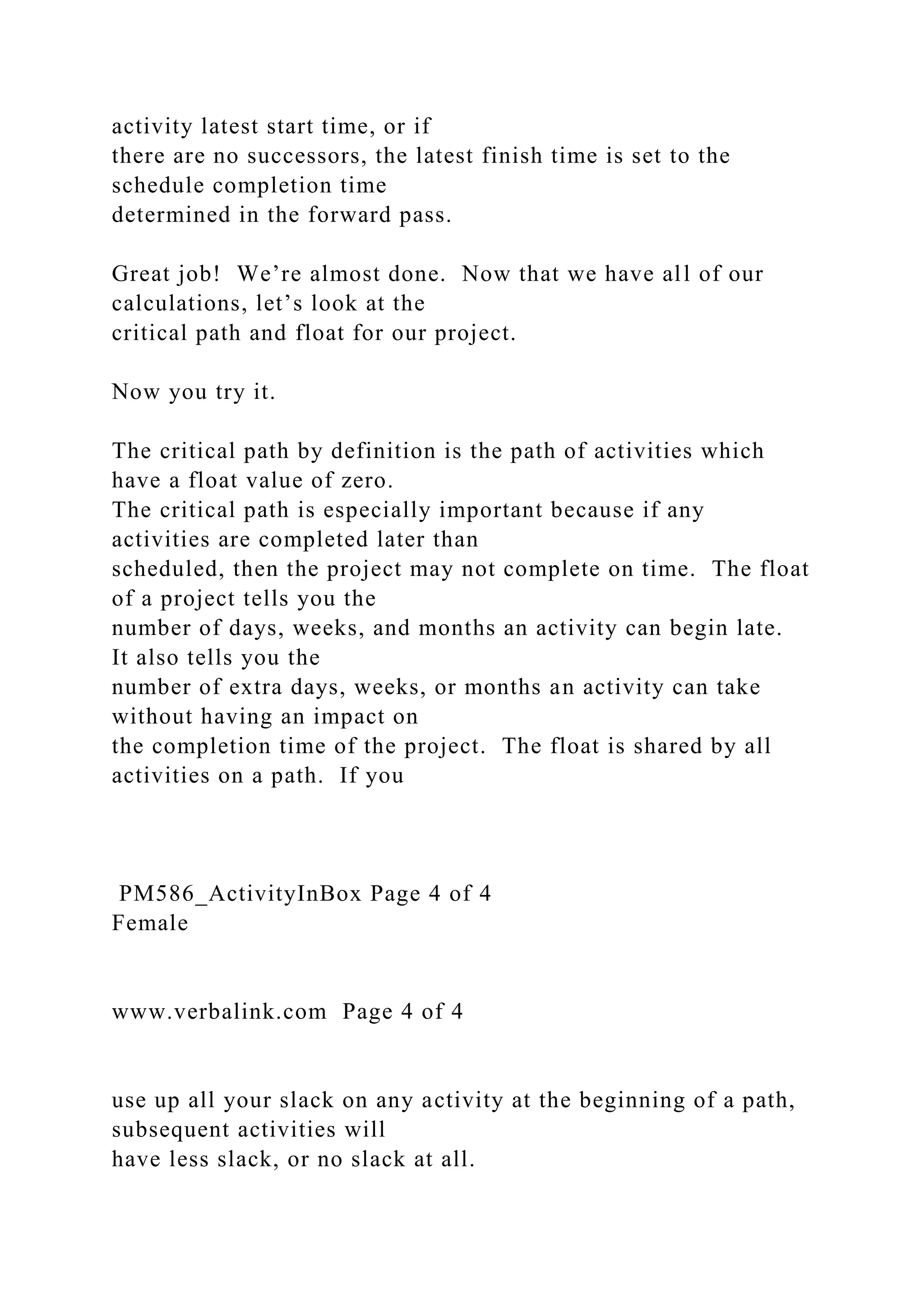activity latest start time, or if
there are no successors, the latest finish time is set to the
schedule completion time
determined in the forward pass.
Great job! We’re almost done. Now that we have all of our
calculations, let’s look at the
critical path and float for our project.
Now you try it.
The critical path by definition is the path of activities which
have a float value of zero.
The critical path is especially important because if any
activities are completed later than
scheduled, then the project may not complete on time. The float
of a project tells you the
number of days, weeks, and months an activity can begin late.
It also tells you the
number of extra days, weeks, or months an activity can take
without having an impact on
the completion time of the project. The float is shared by all
activities on a path. If you
PM586_ActivityInBox Page 4 of 4
Female
www.verbalink.com Page 4 of 4
use up all your slack on any activity at the beginning of a path,
subsequent activities will
have less slack, or no slack at all.
 