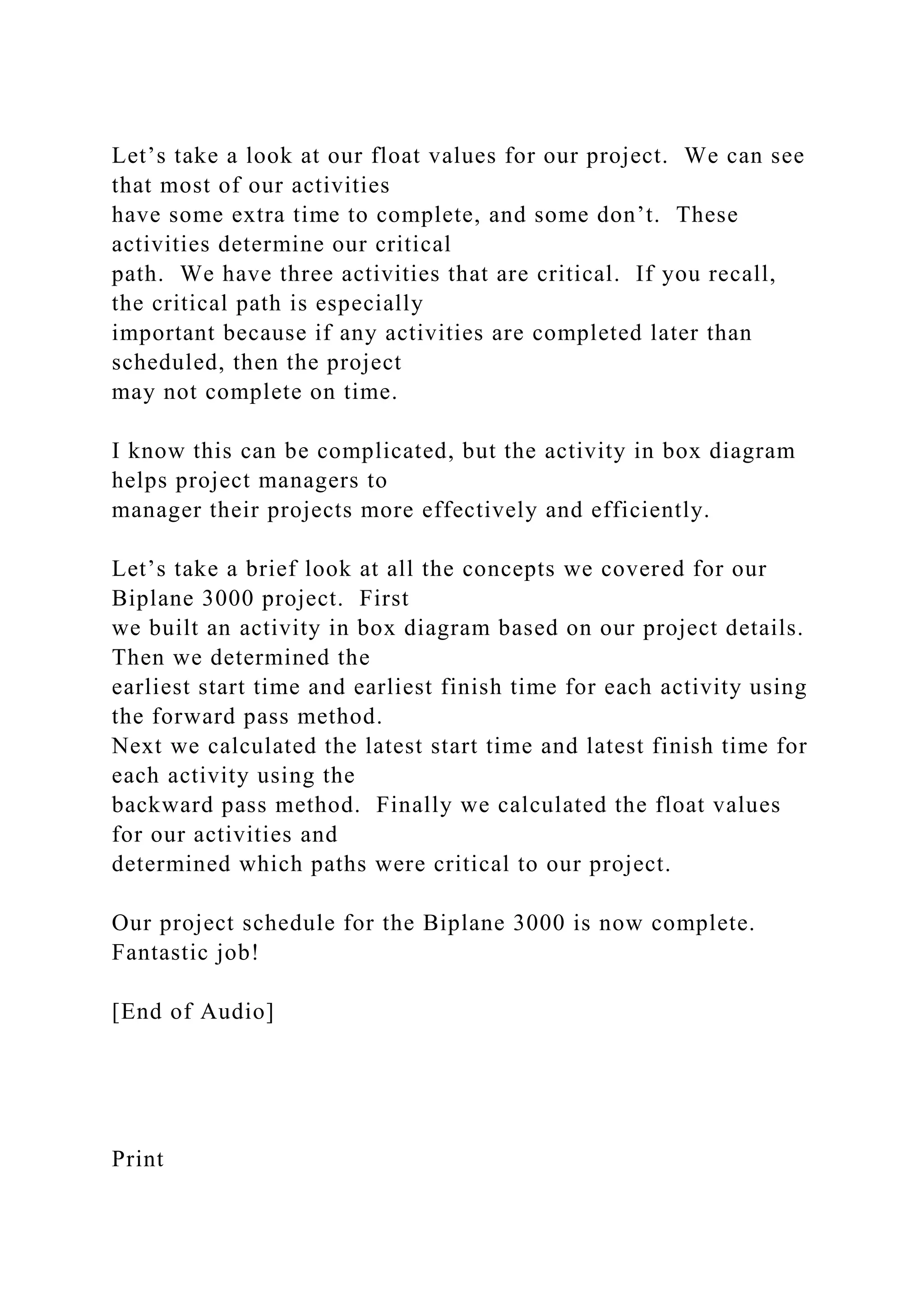Let’s take a look at our float values for our project. We can see
that most of our activities
have some extra time to complete, and some don’t. These
activities determine our critical
path. We have three activities that are critical. If you recall,
the critical path is especially
important because if any activities are completed later than
scheduled, then the project
may not complete on time.
I know this can be complicated, but the activity in box diagram
helps project managers to
manager their projects more effectively and efficiently.
Let’s take a brief look at all the concepts we covered for our
Biplane 3000 project. First
we built an activity in box diagram based on our project details.
Then we determined the
earliest start time and earliest finish time for each activity using
the forward pass method.
Next we calculated the latest start time and latest finish time for
each activity using the
backward pass method. Finally we calculated the float values
for our activities and
determined which paths were critical to our project.
Our project schedule for the Biplane 3000 is now complete.
Fantastic job!
[End of Audio]
Print
 
