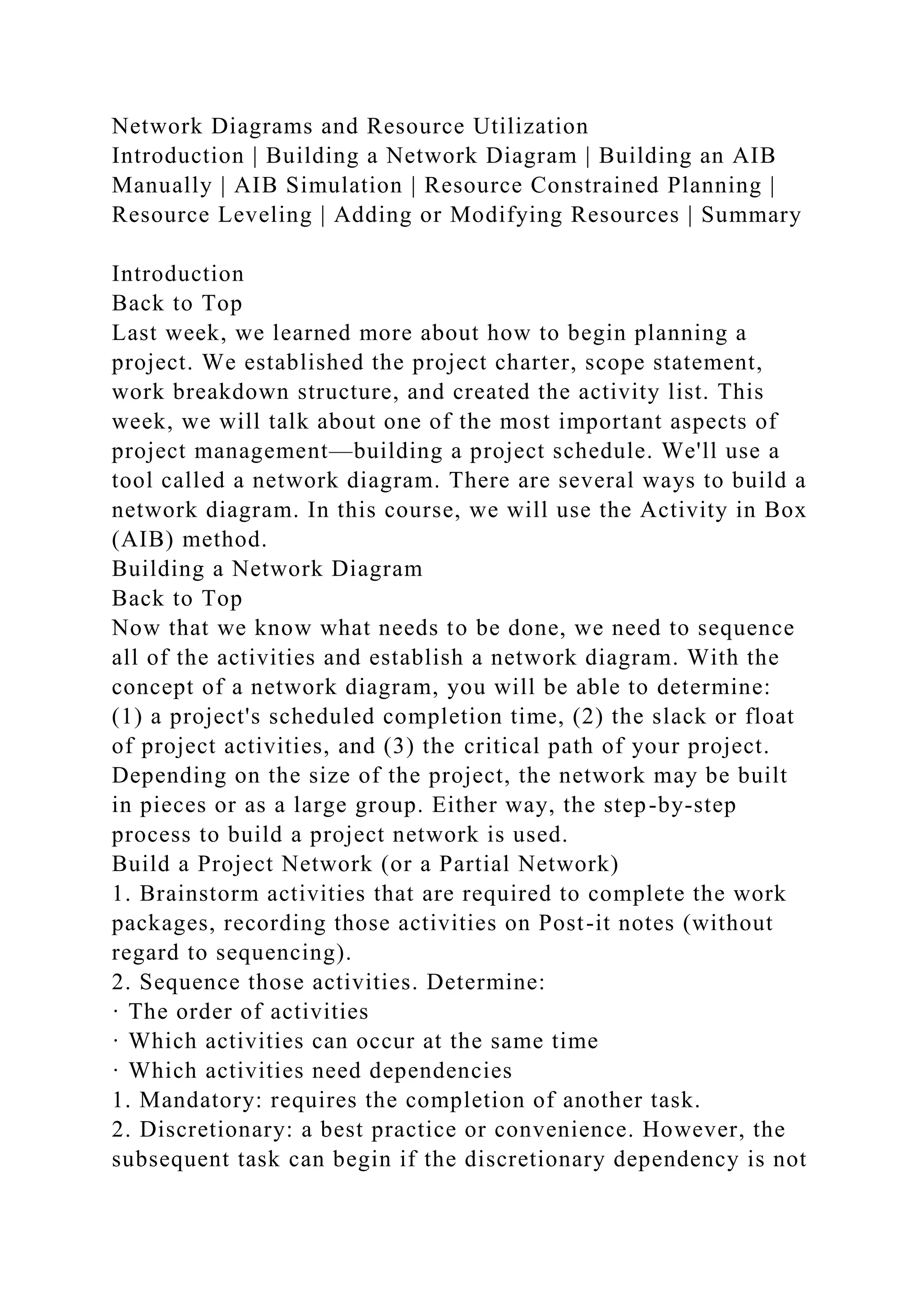 Network Diagrams and Resource Utilization
Introduction | Building a Network Diagram | Building an AIB
Manually | AIB Simulation | Resource Constrained Planning |
Resource Leveling | Adding or Modifying Resources | Summary
Introduction
Back to Top
Last week, we learned more about how to begin planning a
project. We established the project charter, scope statement,
work breakdown structure, and created the activity list. This
week, we will talk about one of the most important aspects of
project management—building a project schedule. We'll use a
tool called a network diagram. There are several ways to build a
network diagram. In this course, we will use the Activity in Box
(AIB) method.
Building a Network Diagram
Back to Top
Now that we know what needs to be done, we need to sequence
all of the activities and establish a network diagram. With the
concept of a network diagram, you will be able to determine:
(1) a project's scheduled completion time, (2) the slack or float
of project activities, and (3) the critical path of your project.
Depending on the size of the project, the network may be built
in pieces or as a large group. Either way, the step-by-step
process to build a project network is used.
Build a Project Network (or a Partial Network)
1. Brainstorm activities that are required to complete the work
packages, recording those activities on Post-it notes (without
regard to sequencing).
2. Sequence those activities. Determine:
· The order of activities
· Which activities can occur at the same time
· Which activities need dependencies
1. Mandatory: requires the completion of another task.
2. Discretionary: a best practice or convenience. However, the
subsequent task can begin if the discretionary dependency is not
 