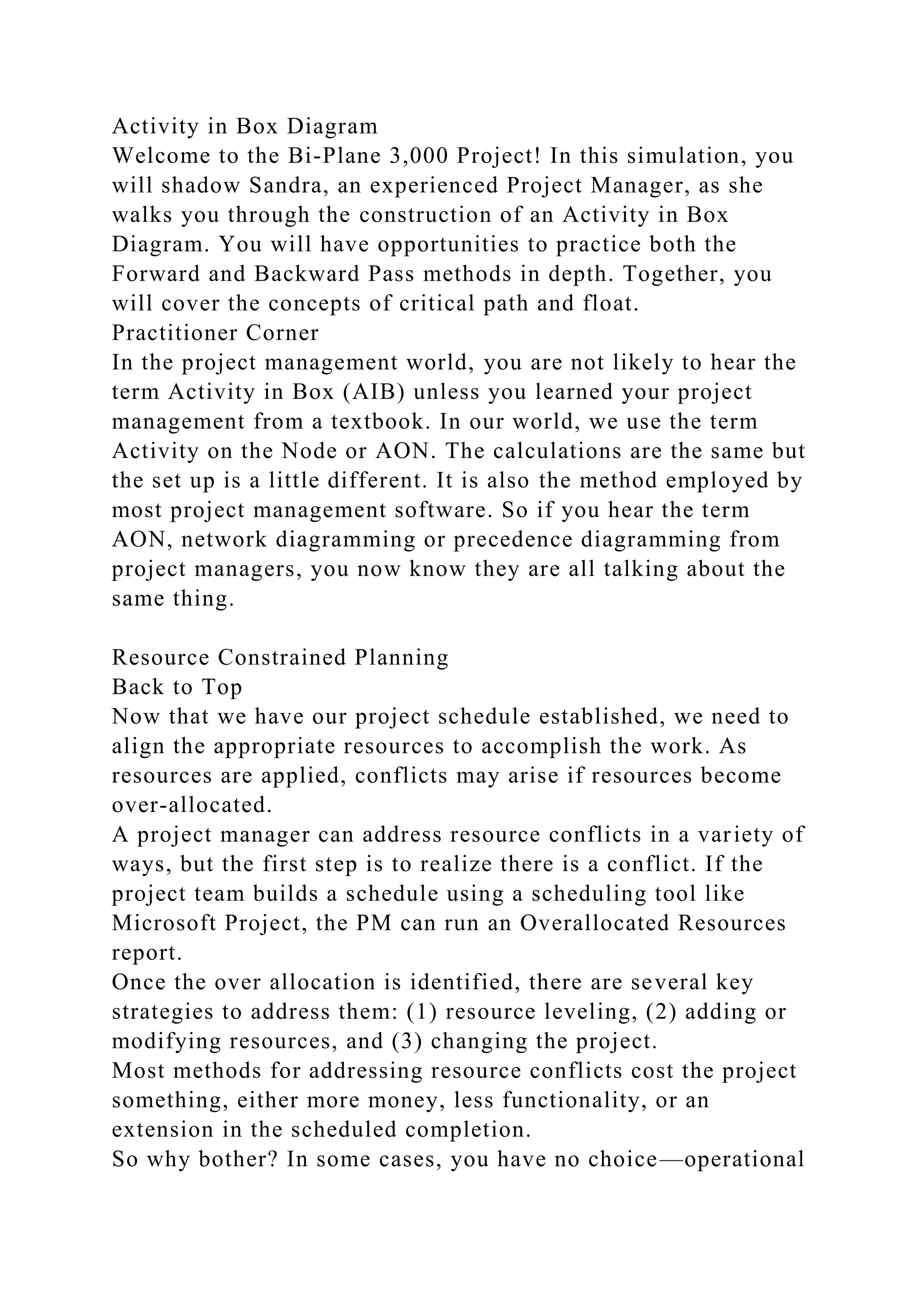Activity in Box Diagram
Welcome to the Bi-Plane 3,000 Project! In this simulation, you
will shadow Sandra, an experienced Project Manager, as she
walks you through the construction of an Activity in Box
Diagram. You will have opportunities to practice both the
Forward and Backward Pass methods in depth. Together, you
will cover the concepts of critical path and float.
Practitioner Corner
In the project management world, you are not likely to hear the
term Activity in Box (AIB) unless you learned your project
management from a textbook. In our world, we use the term
Activity on the Node or AON. The calculations are the same but
the set up is a little different. It is also the method employed by
most project management software. So if you hear the term
AON, network diagramming or precedence diagramming from
project managers, you now know they are all talking about the
same thing.
Resource Constrained Planning
Back to Top
Now that we have our project schedule established, we need to
align the appropriate resources to accomplish the work. As
resources are applied, conflicts may arise if resources become
over-allocated.
A project manager can address resource conflicts in a variety of
ways, but the first step is to realize there is a conflict. If the
project team builds a schedule using a scheduling tool like
Microsoft Project, the PM can run an Overallocated Resources
report.
Once the over allocation is identified, there are several key
strategies to address them: (1) resource leveling, (2) adding or
modifying resources, and (3) changing the project.
Most methods for addressing resource conflicts cost the project
something, either more money, less functionality, or an
extension in the scheduled completion.
So why bother? In some cases, you have no choice—operational
 