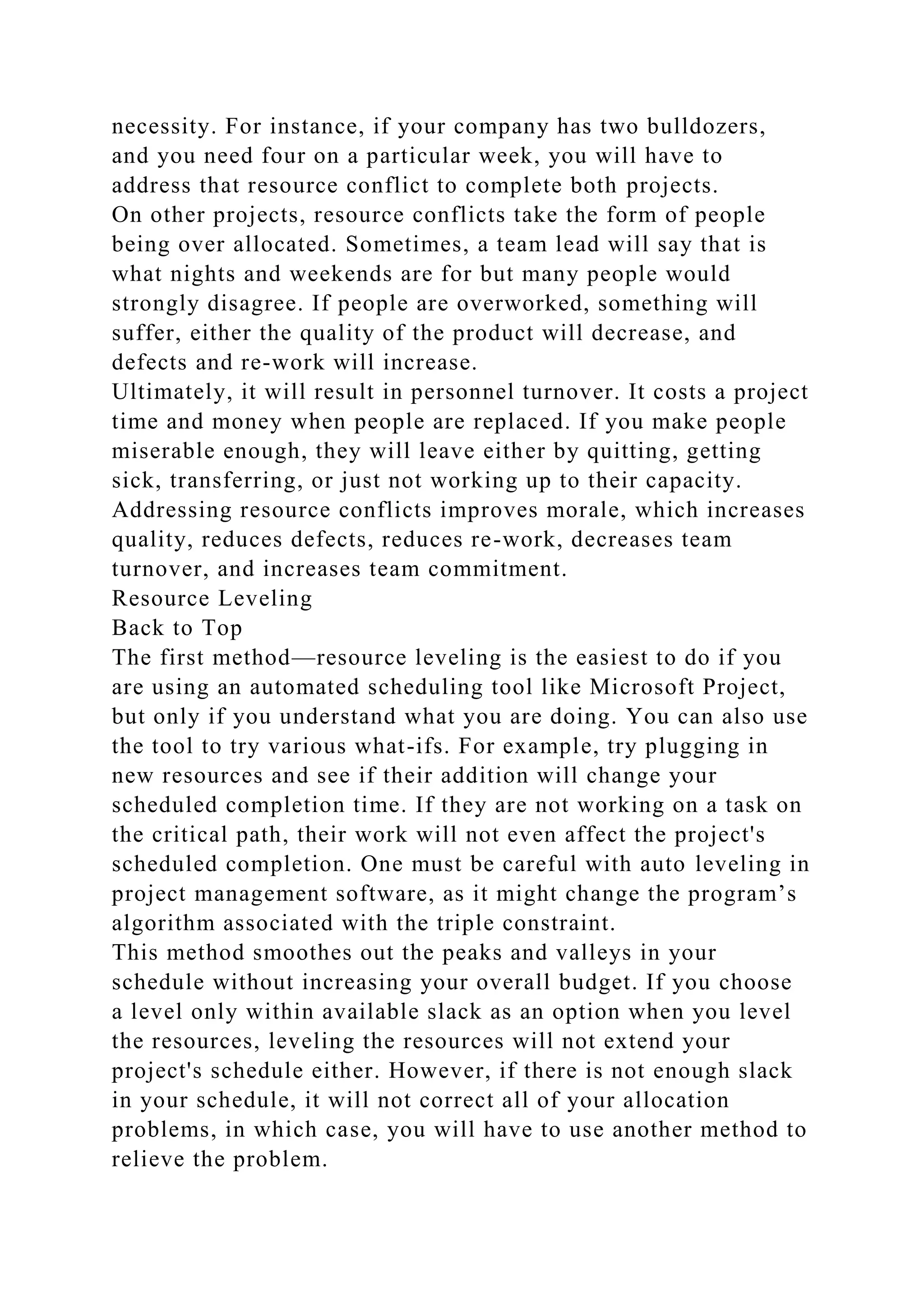 necessity. For instance, if your company has two bulldozers,
and you need four on a particular week, you will have to
address that resource conflict to complete both projects.
On other projects, resource conflicts take the form of people
being over allocated. Sometimes, a team lead will say that is
what nights and weekends are for but many people would
strongly disagree. If people are overworked, something will
suffer, either the quality of the product will decrease, and
defects and re-work will increase.
Ultimately, it will result in personnel turnover. It costs a project
time and money when people are replaced. If you make people
miserable enough, they will leave either by quitting, getting
sick, transferring, or just not working up to their capacity.
Addressing resource conflicts improves morale, which increases
quality, reduces defects, reduces re-work, decreases team
turnover, and increases team commitment.
Resource Leveling
Back to Top
The first method—resource leveling is the easiest to do if you
are using an automated scheduling tool like Microsoft Project,
but only if you understand what you are doing. You can also use
the tool to try various what-ifs. For example, try plugging in
new resources and see if their addition will change your
scheduled completion time. If they are not working on a task on
the critical path, their work will not even affect the project's
scheduled completion. One must be careful with auto leveling in
project management software, as it might change the program’s
algorithm associated with the triple constraint.
This method smoothes out the peaks and valleys in your
schedule without increasing your overall budget. If you choose
a level only within available slack as an option when you level
the resources, leveling the resources will not extend your
project's schedule either. However, if there is not enough slack
in your schedule, it will not correct all of your allocation
problems, in which case, you will have to use another method to
relieve the problem.
 