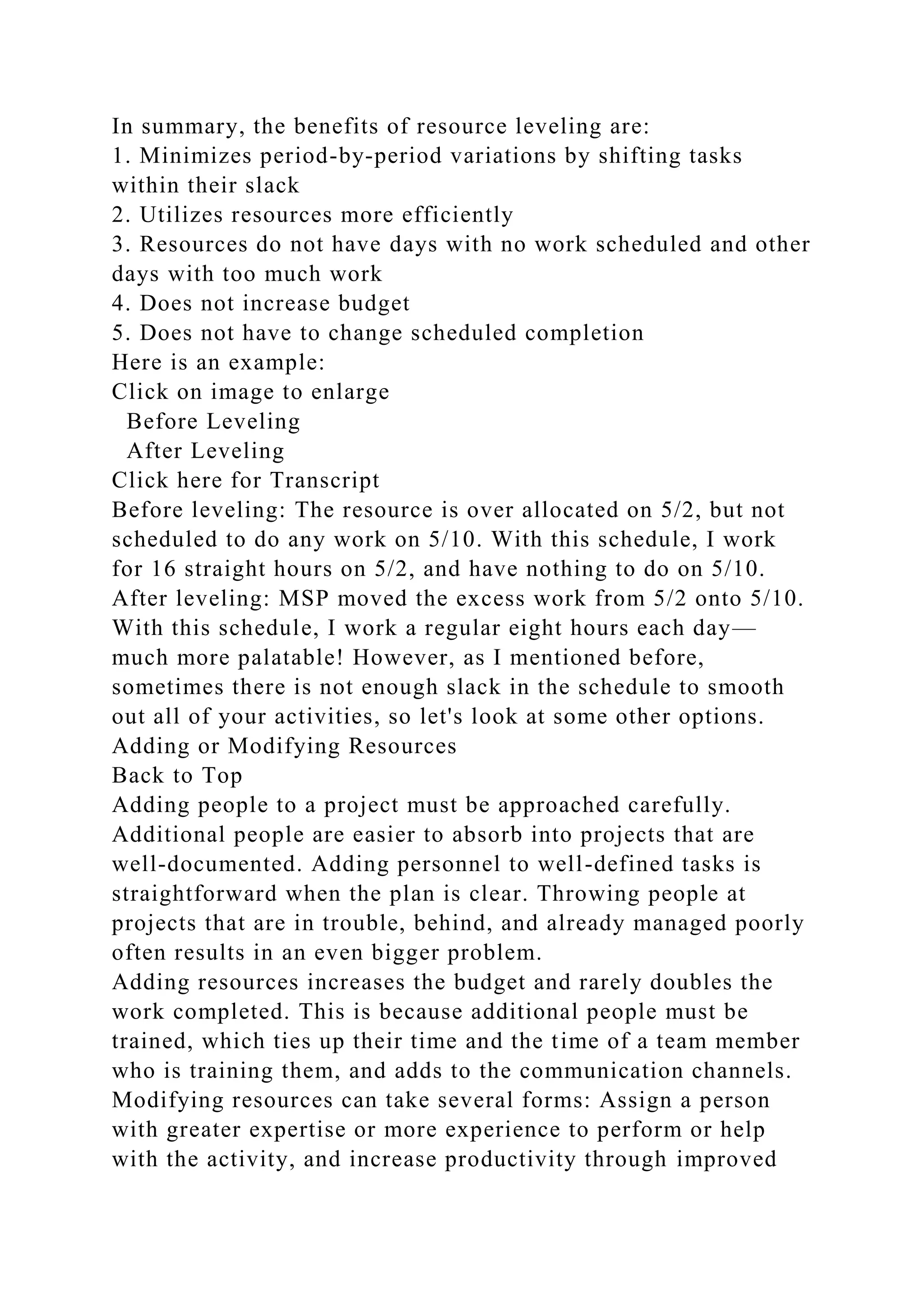 In summary, the benefits of resource leveling are:
1. Minimizes period-by-period variations by shifting tasks
within their slack
2. Utilizes resources more efficiently
3. Resources do not have days with no work scheduled and other
days with too much work
4. Does not increase budget
5. Does not have to change scheduled completion
Here is an example:
Click on image to enlarge
Before Leveling
After Leveling
Click here for Transcript
Before leveling: The resource is over allocated on 5/2, but not
scheduled to do any work on 5/10. With this schedule, I work
for 16 straight hours on 5/2, and have nothing to do on 5/10.
After leveling: MSP moved the excess work from 5/2 onto 5/10.
With this schedule, I work a regular eight hours each day—
much more palatable! However, as I mentioned before,
sometimes there is not enough slack in the schedule to smooth
out all of your activities, so let's look at some other options.
Adding or Modifying Resources
Back to Top
Adding people to a project must be approached carefully.
Additional people are easier to absorb into projects that are
well-documented. Adding personnel to well-defined tasks is
straightforward when the plan is clear. Throwing people at
projects that are in trouble, behind, and already managed poorly
often results in an even bigger problem.
Adding resources increases the budget and rarely doubles the
work completed. This is because additional people must be
trained, which ties up their time and the time of a team member
who is training them, and adds to the communication channels.
Modifying resources can take several forms: Assign a person
with greater expertise or more experience to perform or help
with the activity, and increase productivity through improved
 
