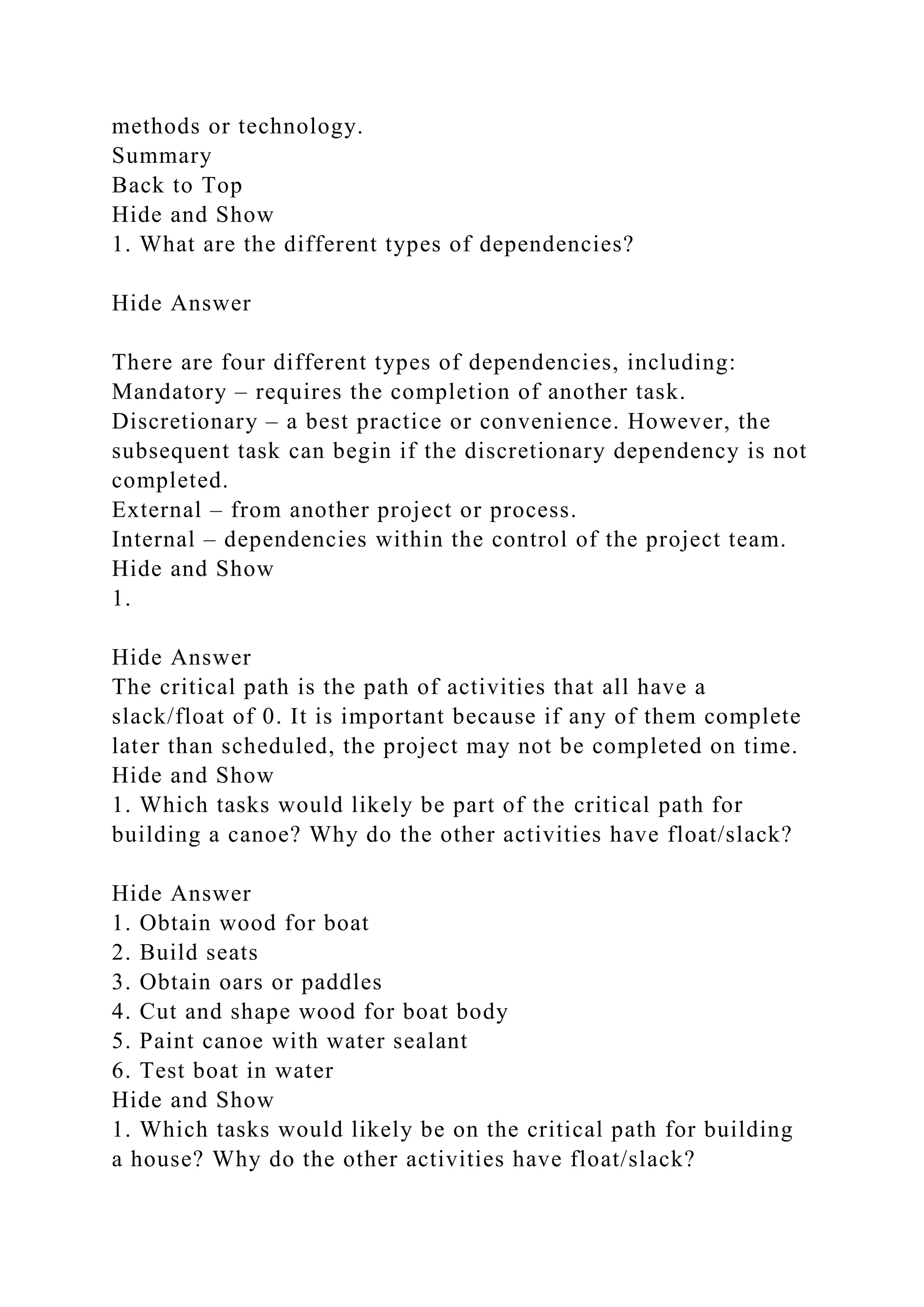 methods or technology.
Summary
Back to Top
Hide and Show
1. What are the different types of dependencies?
Hide Answer
There are four different types of dependencies, including:
Mandatory – requires the completion of another task.
Discretionary – a best practice or convenience. However, the
subsequent task can begin if the discretionary dependency is not
completed.
External – from another project or process.
Internal – dependencies within the control of the project team.
Hide and Show
1.
Hide Answer
The critical path is the path of activities that all have a
slack/float of 0. It is important because if any of them complete
later than scheduled, the project may not be completed on time.
Hide and Show
1. Which tasks would likely be part of the critical path for
building a canoe? Why do the other activities have float/slack?
Hide Answer
1. Obtain wood for boat
2. Build seats
3. Obtain oars or paddles
4. Cut and shape wood for boat body
5. Paint canoe with water sealant
6. Test boat in water
Hide and Show
1. Which tasks would likely be on the critical path for building
a house? Why do the other activities have float/slack?
 