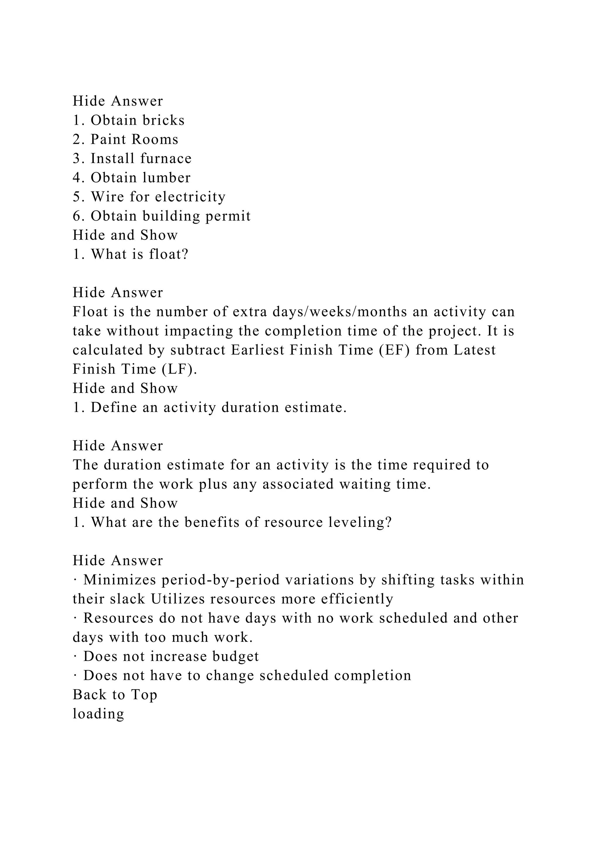 Hide Answer
1. Obtain bricks
2. Paint Rooms
3. Install furnace
4. Obtain lumber
5. Wire for electricity
6. Obtain building permit
Hide and Show
1. What is float?
Hide Answer
Float is the number of extra days/weeks/months an activity can
take without impacting the completion time of the project. It is
calculated by subtract Earliest Finish Time (EF) from Latest
Finish Time (LF).
Hide and Show
1. Define an activity duration estimate.
Hide Answer
The duration estimate for an activity is the time required to
perform the work plus any associated waiting time.
Hide and Show
1. What are the benefits of resource leveling?
Hide Answer
· Minimizes period-by-period variations by shifting tasks within
their slack Utilizes resources more efficiently
· Resources do not have days with no work scheduled and other
days with too much work.
· Does not increase budget
· Does not have to change scheduled completion
Back to Top
loading
 