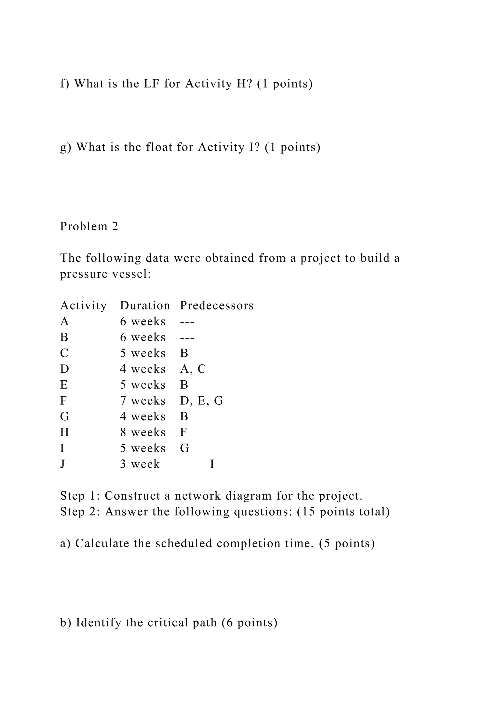 f) What is the LF for Activity H? (1 points)
g) What is the float for Activity I? (1 points)
Problem 2
The following data were obtained from a project to build a
pressure vessel:
Activity Duration Predecessors
A 6 weeks ---
B 6 weeks ---
C 5 weeks B
D 4 weeks A, C
E 5 weeks B
F 7 weeks D, E, G
G 4 weeks B
H 8 weeks F
I 5 weeks G
J 3 week I
Step 1: Construct a network diagram for the project.
Step 2: Answer the following questions: (15 points total)
a) Calculate the scheduled completion time. (5 points)
b) Identify the critical path (6 points)
 