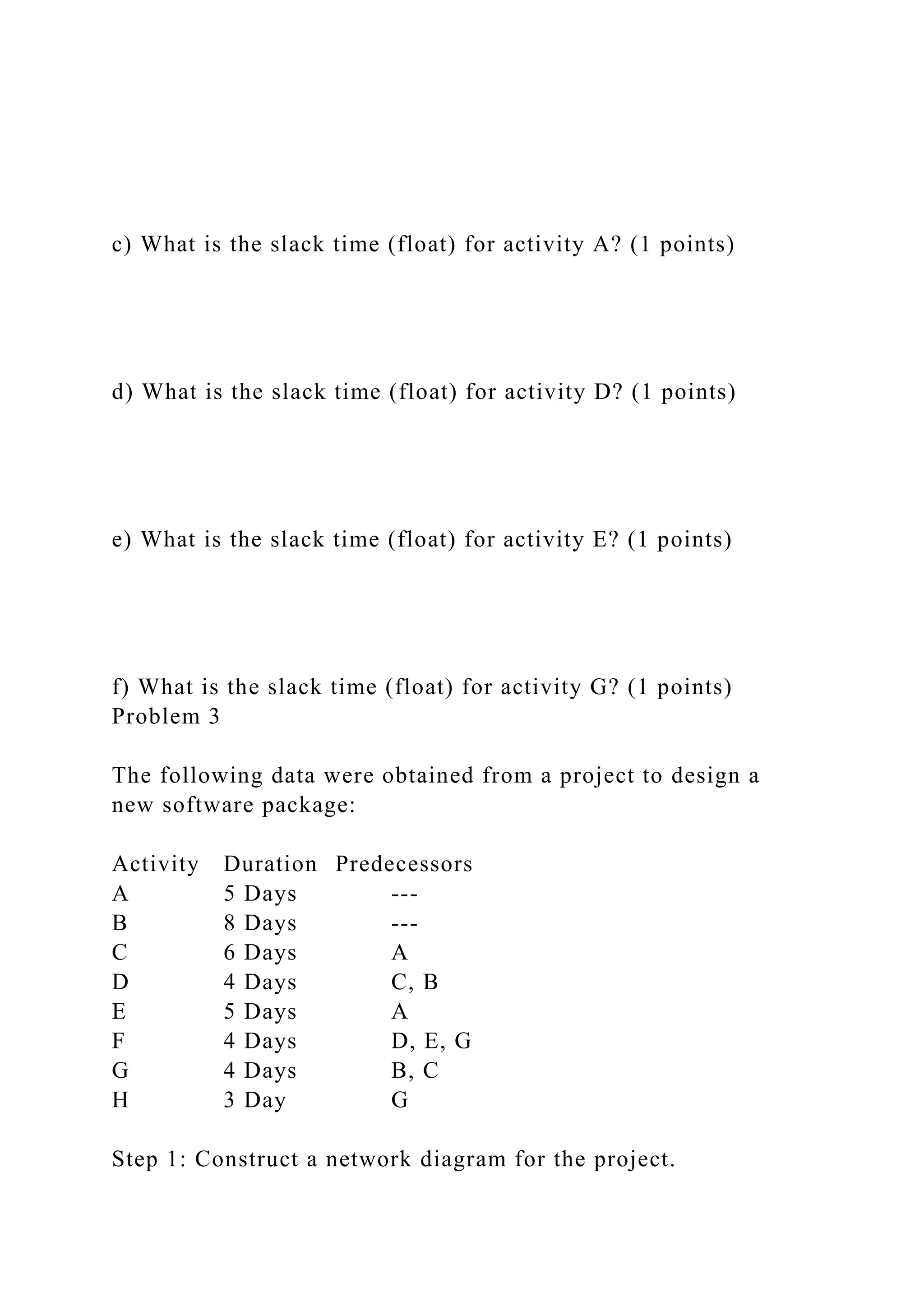 c) What is the slack time (float) for activity A? (1 points)
d) What is the slack time (float) for activity D? (1 points)
e) What is the slack time (float) for activity E? (1 points)
f) What is the slack time (float) for activity G? (1 points)
Problem 3
The following data were obtained from a project to design a
new software package:
Activity Duration Predecessors
A 5 Days ---
B 8 Days ---
C 6 Days A
D 4 Days C, B
E 5 Days A
F 4 Days D, E, G
G 4 Days B, C
H 3 Day G
Step 1: Construct a network diagram for the project.
 