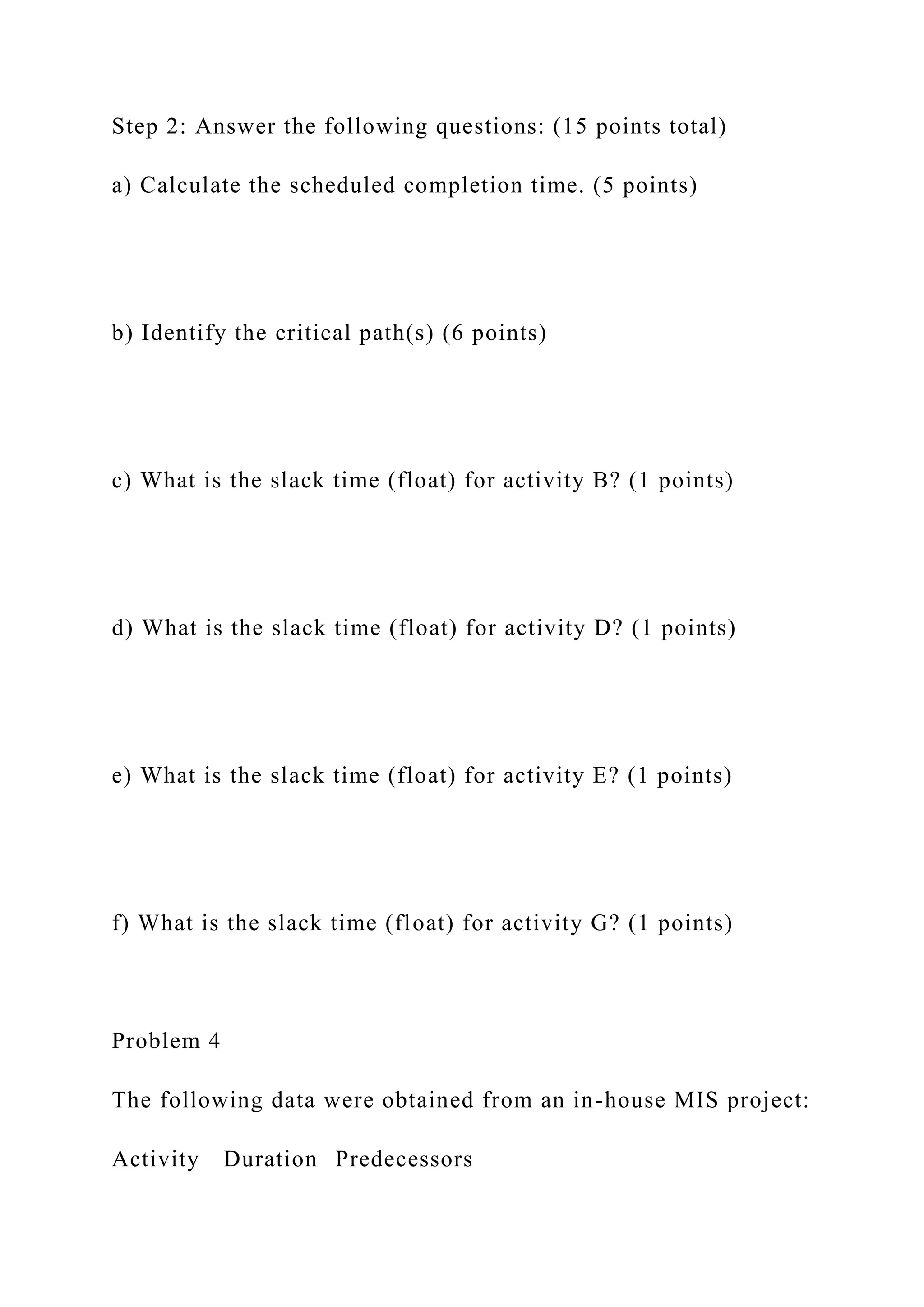 Step 2: Answer the following questions: (15 points total)
a) Calculate the scheduled completion time. (5 points)
b) Identify the critical path(s) (6 points)
c) What is the slack time (float) for activity B? (1 points)
d) What is the slack time (float) for activity D? (1 points)
e) What is the slack time (float) for activity E? (1 points)
f) What is the slack time (float) for activity G? (1 points)
Problem 4
The following data were obtained from an in-house MIS project:
Activity Duration Predecessors
 
