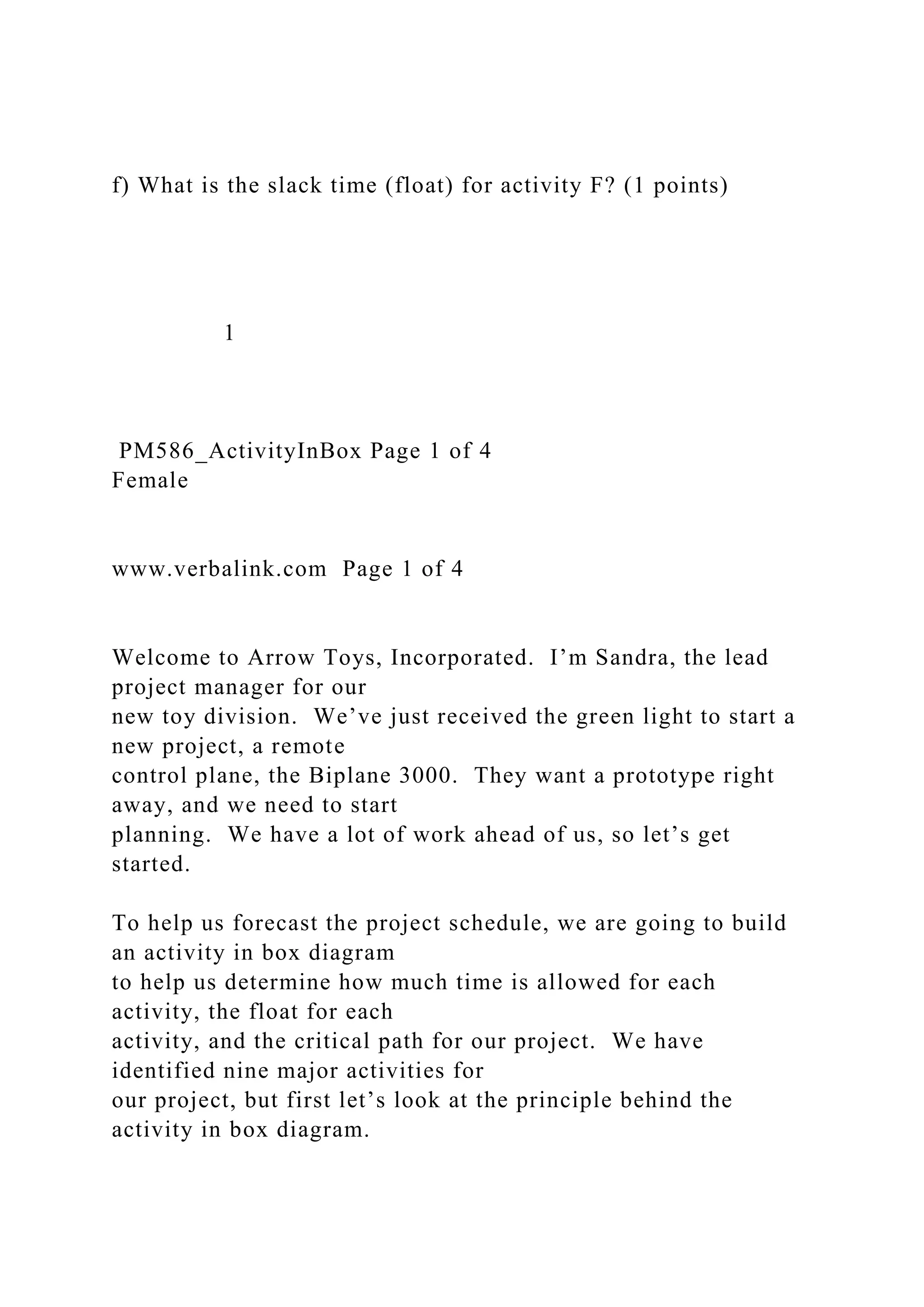 f) What is the slack time (float) for activity F? (1 points)
1
PM586_ActivityInBox Page 1 of 4
Female
www.verbalink.com Page 1 of 4
Welcome to Arrow Toys, Incorporated. I’m Sandra, the lead
project manager for our
new toy division. We’ve just received the green light to start a
new project, a remote
control plane, the Biplane 3000. They want a prototype right
away, and we need to start
planning. We have a lot of work ahead of us, so let’s get
started.
To help us forecast the project schedule, we are going to build
an activity in box diagram
to help us determine how much time is allowed for each
activity, the float for each
activity, and the critical path for our project. We have
identified nine major activities for
our project, but first let’s look at the principle behind the
activity in box diagram.
 