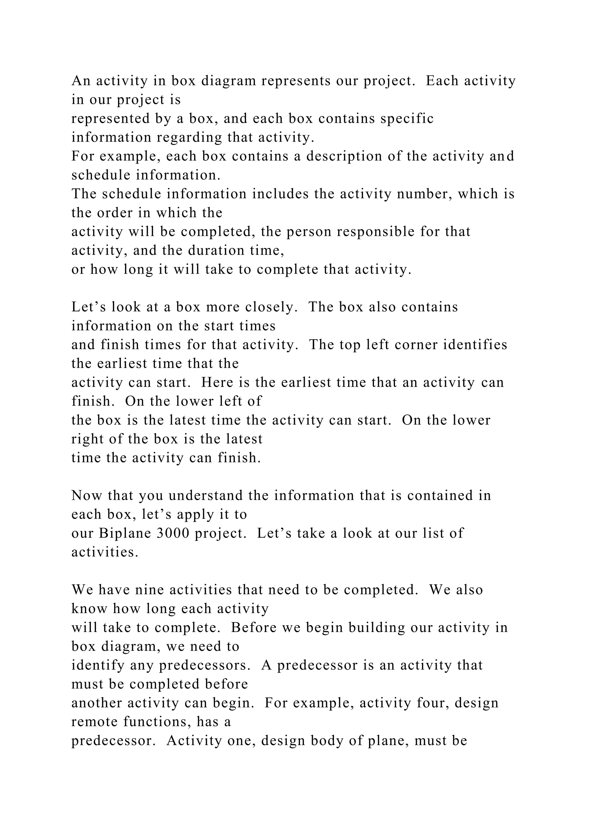 An activity in box diagram represents our project. Each activity
in our project is
represented by a box, and each box contains specific
information regarding that activity.
For example, each box contains a description of the activity and
schedule information.
The schedule information includes the activity number, which is
the order in which the
activity will be completed, the person responsible for that
activity, and the duration time,
or how long it will take to complete that activity.
Let’s look at a box more closely. The box also contains
information on the start times
and finish times for that activity. The top left corner identifies
the earliest time that the
activity can start. Here is the earliest time that an activity can
finish. On the lower left of
the box is the latest time the activity can start. On the lower
right of the box is the latest
time the activity can finish.
Now that you understand the information that is contained in
each box, let’s apply it to
our Biplane 3000 project. Let’s take a look at our list of
activities.
We have nine activities that need to be completed. We also
know how long each activity
will take to complete. Before we begin building our activity in
box diagram, we need to
identify any predecessors. A predecessor is an activity that
must be completed before
another activity can begin. For example, activity four, design
remote functions, has a
predecessor. Activity one, design body of plane, must be
 
