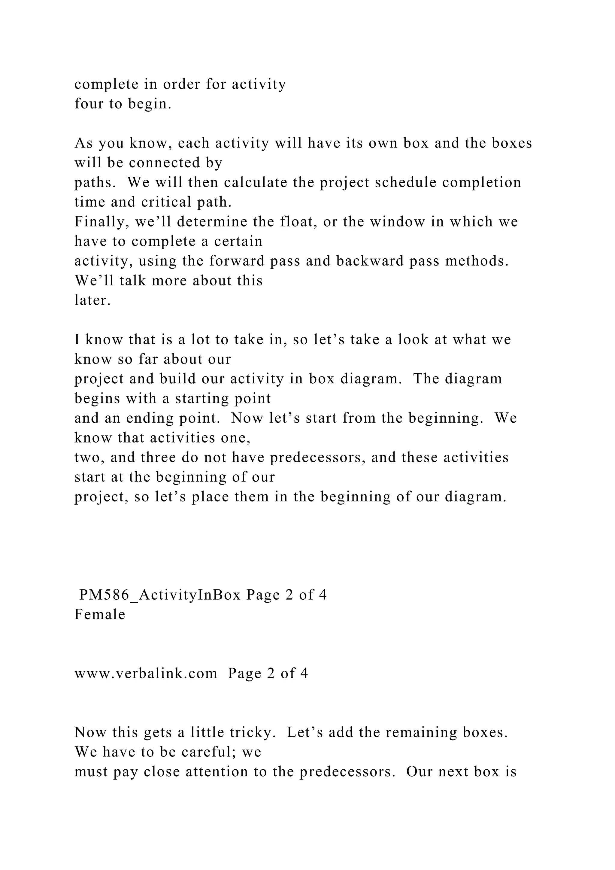 complete in order for activity
four to begin.
As you know, each activity will have its own box and the boxes
will be connected by
paths. We will then calculate the project schedule completion
time and critical path.
Finally, we’ll determine the float, or the window in which we
have to complete a certain
activity, using the forward pass and backward pass methods.
We’ll talk more about this
later.
I know that is a lot to take in, so let’s take a look at what we
know so far about our
project and build our activity in box diagram. The diagram
begins with a starting point
and an ending point. Now let’s start from the beginning. We
know that activities one,
two, and three do not have predecessors, and these activities
start at the beginning of our
project, so let’s place them in the beginning of our diagram.
PM586_ActivityInBox Page 2 of 4
Female
www.verbalink.com Page 2 of 4
Now this gets a little tricky. Let’s add the remaining boxes.
We have to be careful; we
must pay close attention to the predecessors. Our next box is
 
