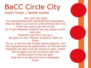 BaCC Circle City Green Forest 1 familie Hunter Jup, weer een up(a)‏ De simverslaving heeft daadwerkelijk toegeslagen. Maar die BaCC is zo leuk en al die simmies die in de Circle City wonen zijn ook zo lief. En ik ben helemaal verslaafd aan een zaakje runnen met sims. Waarom? Lees het in de up;-)‏ We gaan nu naar Thomas, Kristianne, Boris en Claire. Ow ja, ik heb dus alle huisjes namen gegeven, ook weer gebaseerd op die boekenserie. Ik vind dat best makkelijk om alles rond één thema te doen, anders ben ik dagen aan het verzinnen wat voor (achter)naam ik mijn sim geef. Maar dat is nu allemaal niet zo belangrijk. Enjoy! 