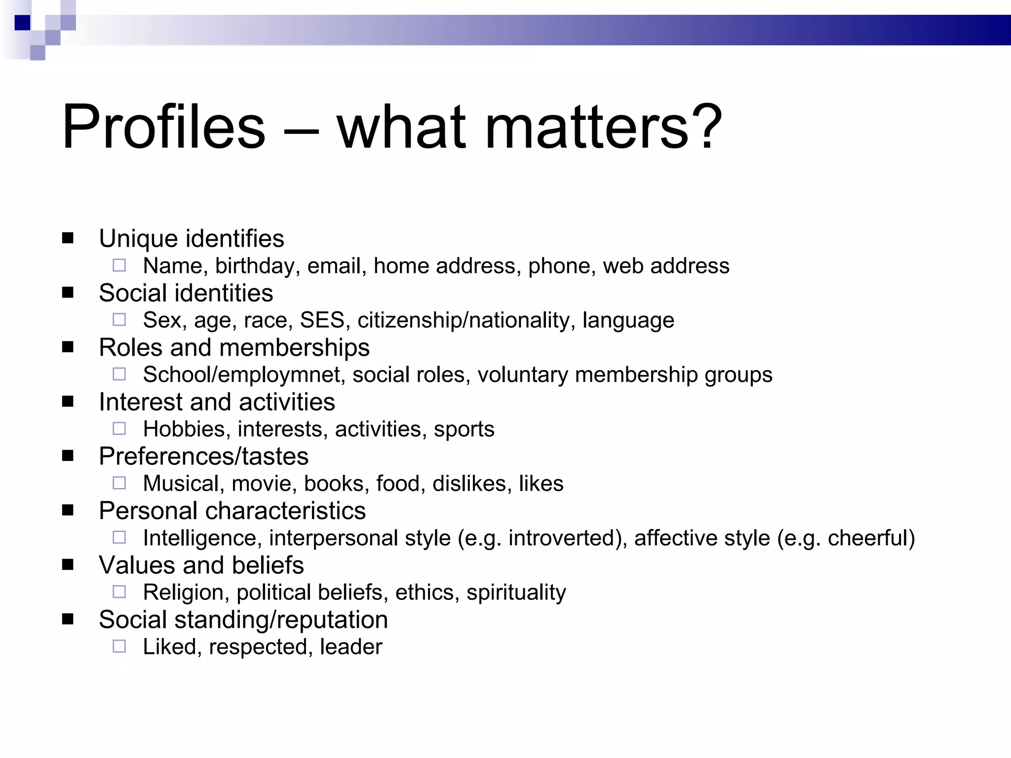 Profiles – what matters? Unique identifies Name, birthday, email, home address, phone, web address Social identities Sex, age, race, SES, citizenship/nationality, language Roles and memberships School/employmnet, social roles, voluntary membership groups Interest and activities Hobbies, interests, activities, sports Preferences/tastes Musical, movie, books, food, dislikes, likes Personal characteristics Intelligence, interpersonal style (e.g. introverted), affective style (e.g. cheerful) Values and beliefs Religion, political beliefs, ethics, spirituality Social standing/reputation Liked, respected, leader 