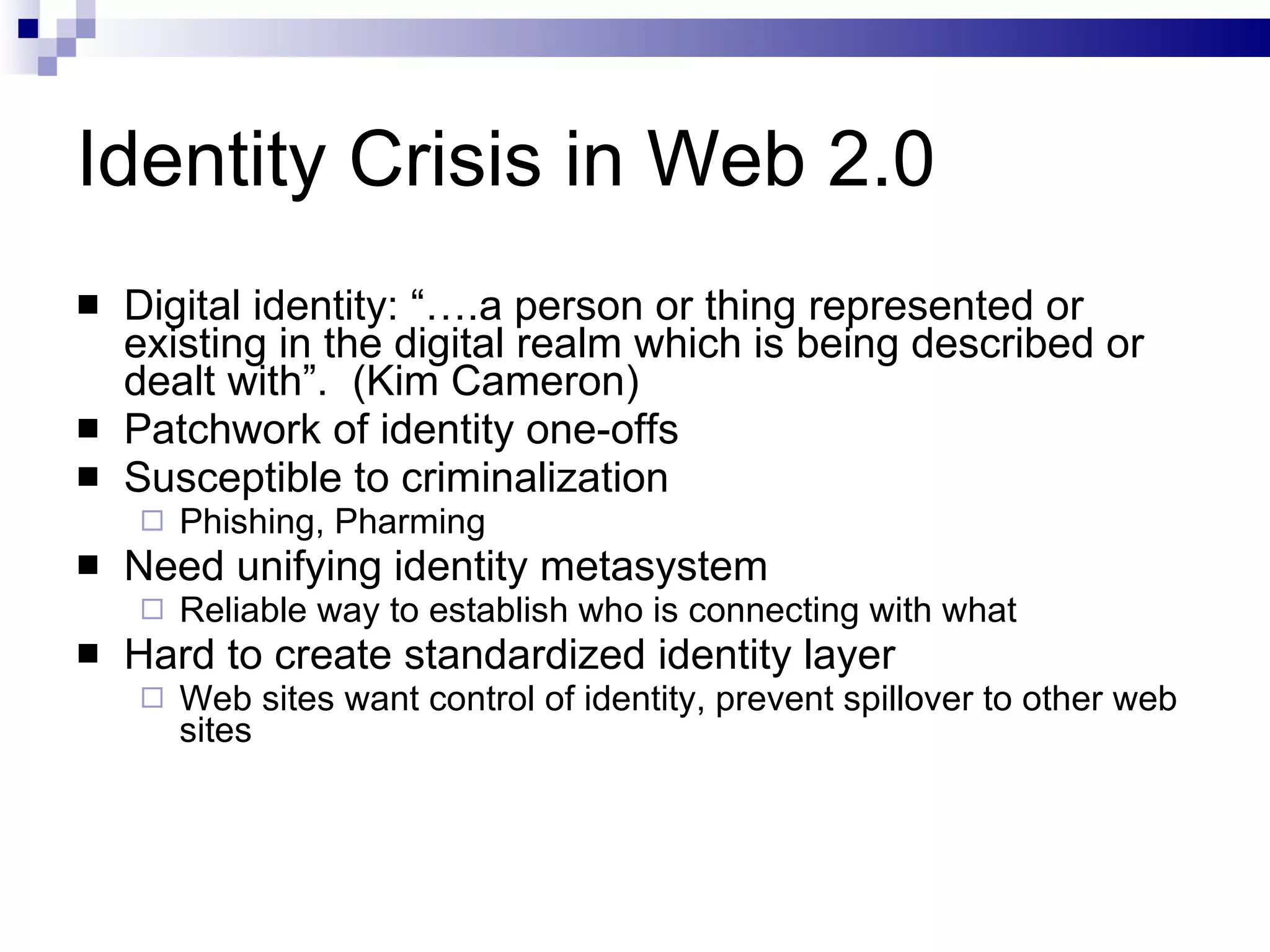 Identity Crisis in Web 2.0 Digital identity: “….a person or thing represented or existing in the digital realm which is being described or dealt with”.  (Kim Cameron) Patchwork of identity one-offs Susceptible to criminalization Phishing, Pharming Need unifying identity metasystem Reliable way to establish who is connecting with what Hard to create standardized identity layer Web sites want control of identity, prevent spillover to other web sites 