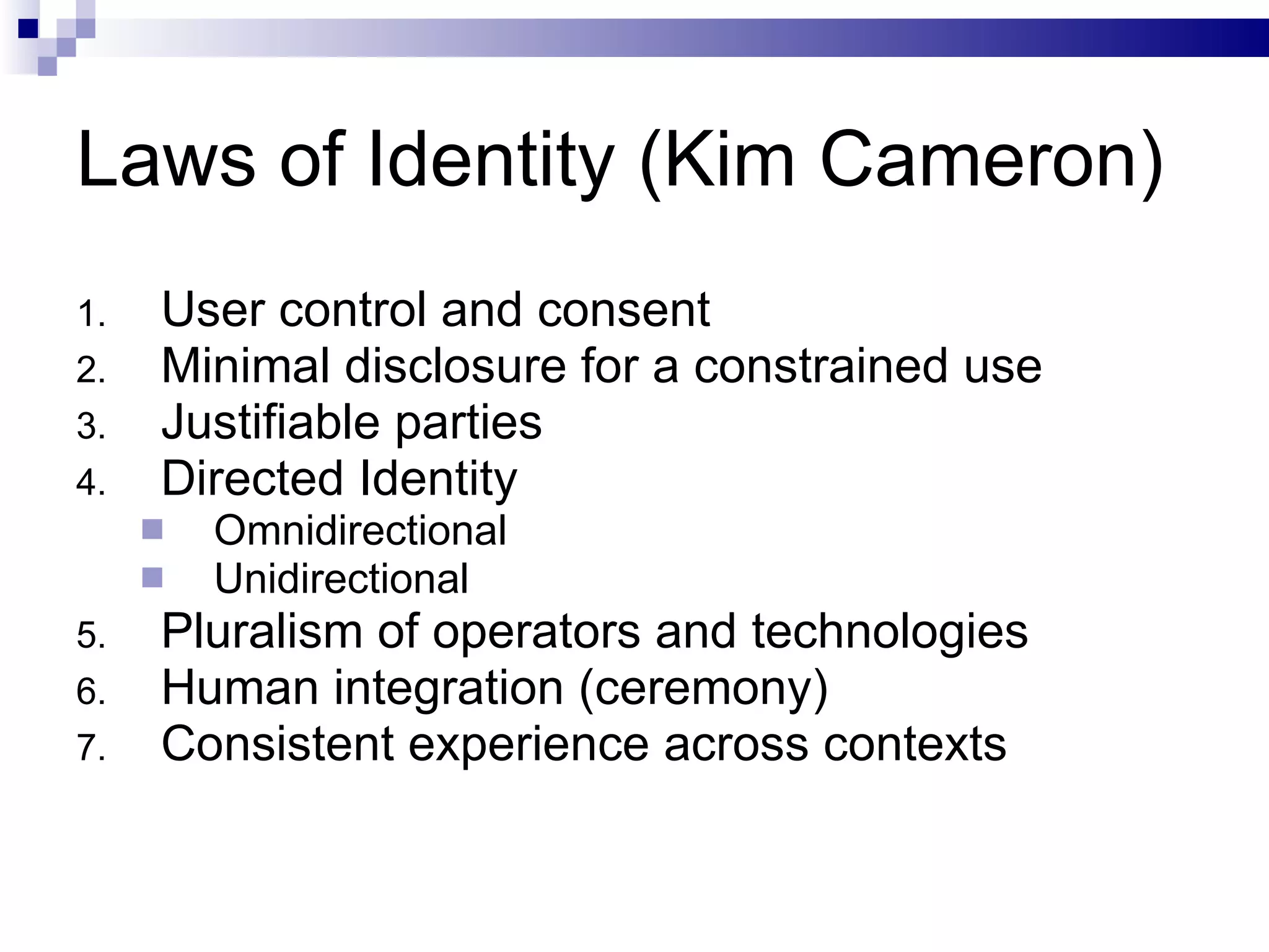 Laws of Identity (Kim Cameron) User control and consent Minimal disclosure for a constrained use Justifiable parties Directed Identity Omnidirectional Unidirectional Pluralism of operators and technologies Human integration (ceremony) Consistent experience across contexts 