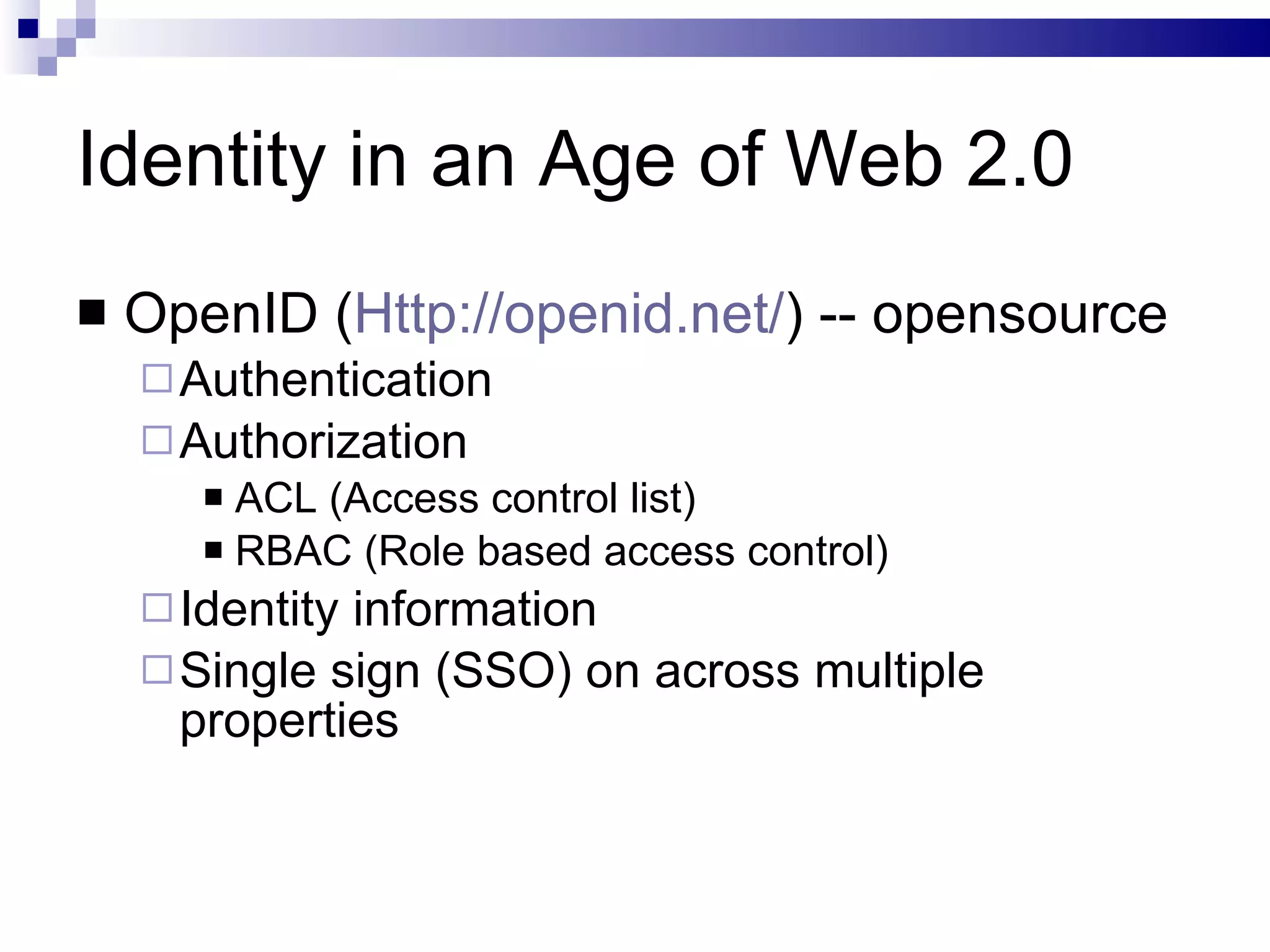 Identity in an Age of Web 2.0 OpenID ( Http://openid.net/ ) -- opensource Authentication Authorization ACL (Access control list) RBAC (Role based access control) Identity information Single sign (SSO) on across multiple properties 
