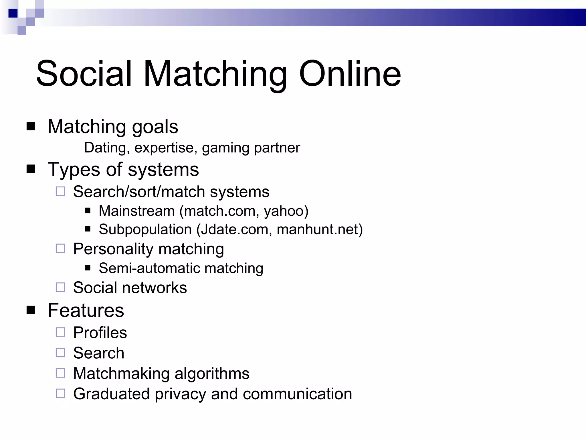 Social Matching Online Matching goals Dating, expertise, gaming partner Types of systems Search/sort/match systems Mainstream (match.com, yahoo) Subpopulation (Jdate.com, manhunt.net) Personality matching Semi-automatic matching Social networks Features Profiles Search Matchmaking algorithms Graduated privacy and communication  