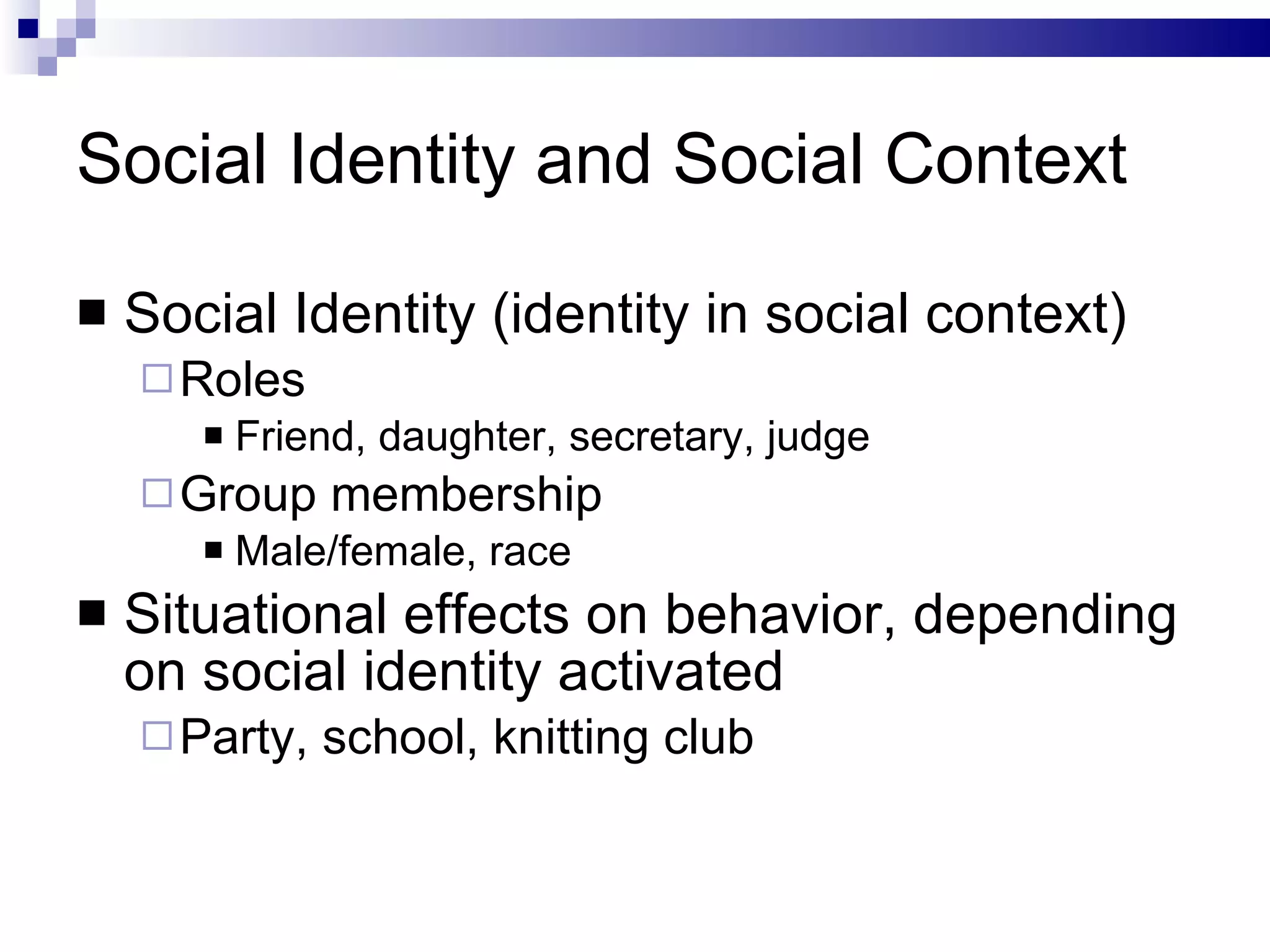 Social Identity and Social Context Social Identity (identity in social context) Roles Friend, daughter, secretary, judge Group membership Male/female, race Situational effects on behavior, depending on social identity activated Party, school, knitting club 