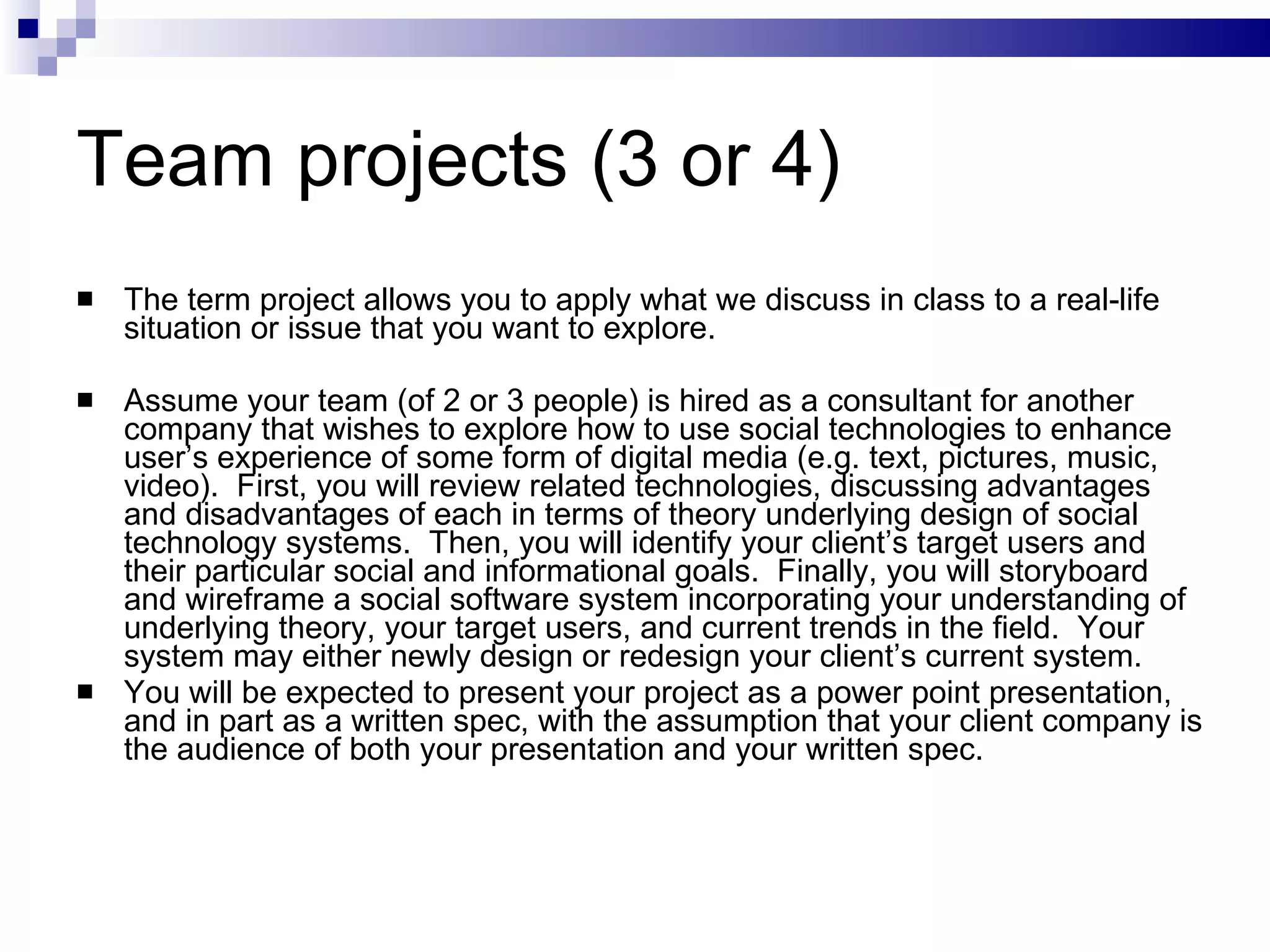 Team projects (3 or 4) The term project allows you to apply what we discuss in class to a real-life situation or issue that you want to explore. Assume your team (of 2 or 3 people) is hired as a consultant for another company that wishes to explore how to use social technologies to enhance user’s experience of some form of digital media (e.g. text, pictures, music, video).  First, you will review related technologies, discussing advantages and disadvantages of each in terms of theory underlying design of social technology systems.  Then, you will identify your client’s target users and their particular social and informational goals.  Finally, you will storyboard and wireframe a social software system incorporating your understanding of underlying theory, your target users, and current trends in the field.  Your system may either newly design or redesign your client’s current system.  You will be expected to present your project as a power point presentation, and in part as a written spec, with the assumption that your client company is the audience of both your presentation and your written spec. 