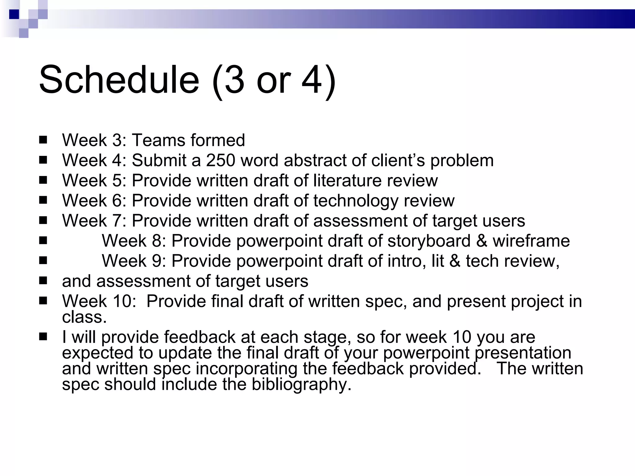 Week 3: Teams formed Week 4: Submit a 250 word abstract of client’s problem Week 5: Provide written draft of literature review Week 6: Provide written draft of technology review Week 7: Provide written draft of assessment of target users Week 8: Provide powerpoint draft of storyboard & wireframe Week 9: Provide powerpoint draft of intro, lit & tech review,  and assessment of target users Week 10:  Provide final draft of written spec, and present project in class.  I will provide feedback at each stage, so for week 10 you are expected to update the final draft of your powerpoint presentation and written spec incorporating the feedback provided.  The written spec should include the bibliography. Schedule (3 or 4) 
