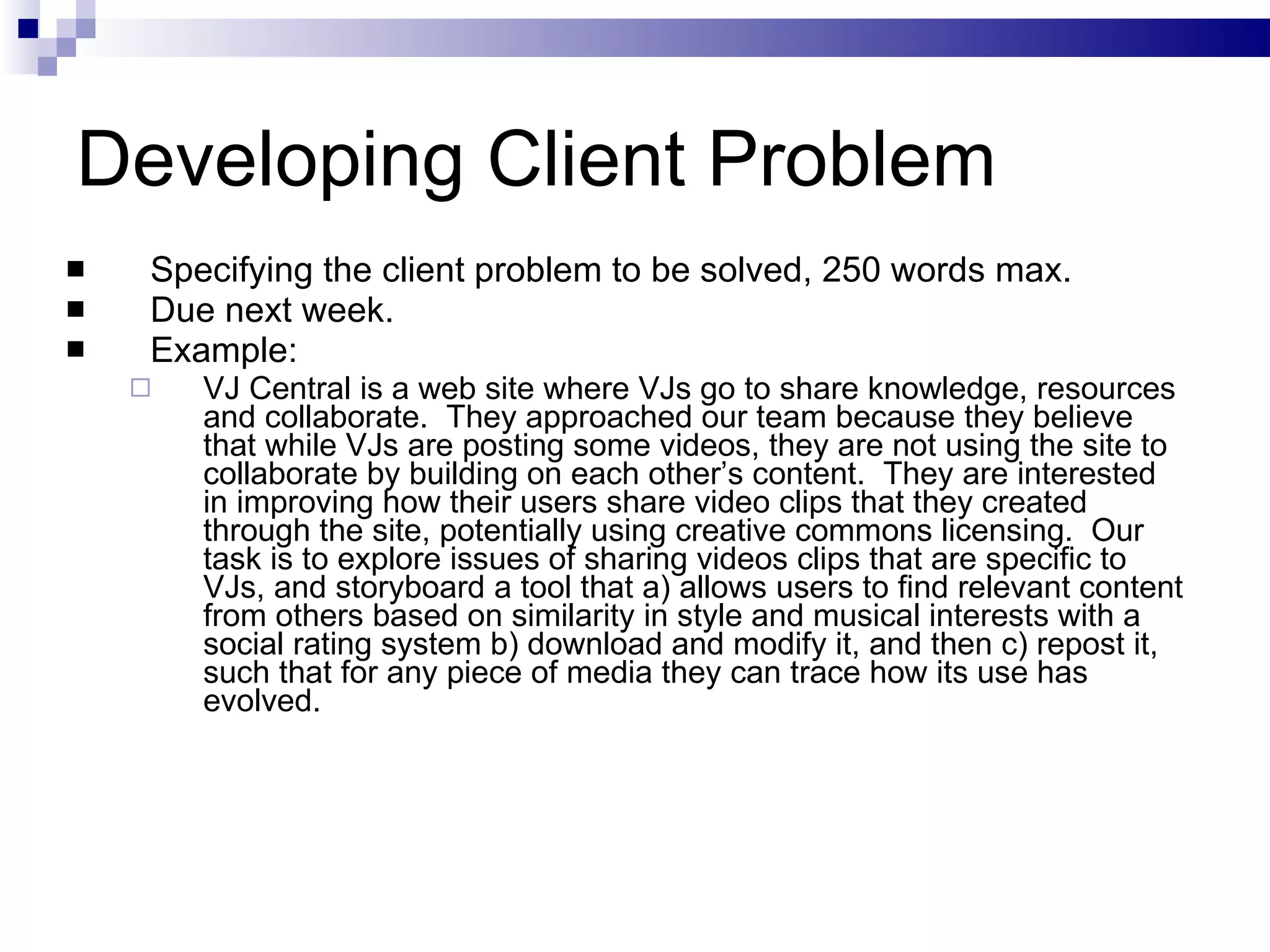 Developing Client Problem Specifying the client problem to be solved, 250 words max. Due next week. Example:  VJ Central is a web site where VJs go to share knowledge, resources and collaborate.  They approached our team because they believe that while VJs are posting some videos, they are not using the site to collaborate by building on each other’s content.  They are interested in improving how their users share video clips that they created through the site, potentially using creative commons licensing.  Our task is to explore issues of sharing videos clips that are specific to VJs, and storyboard a tool that a) allows users to find relevant content from others based on similarity in style and musical interests with a social rating system b) download and modify it, and then c) repost it, such that for any piece of media they can trace how its use has evolved. 