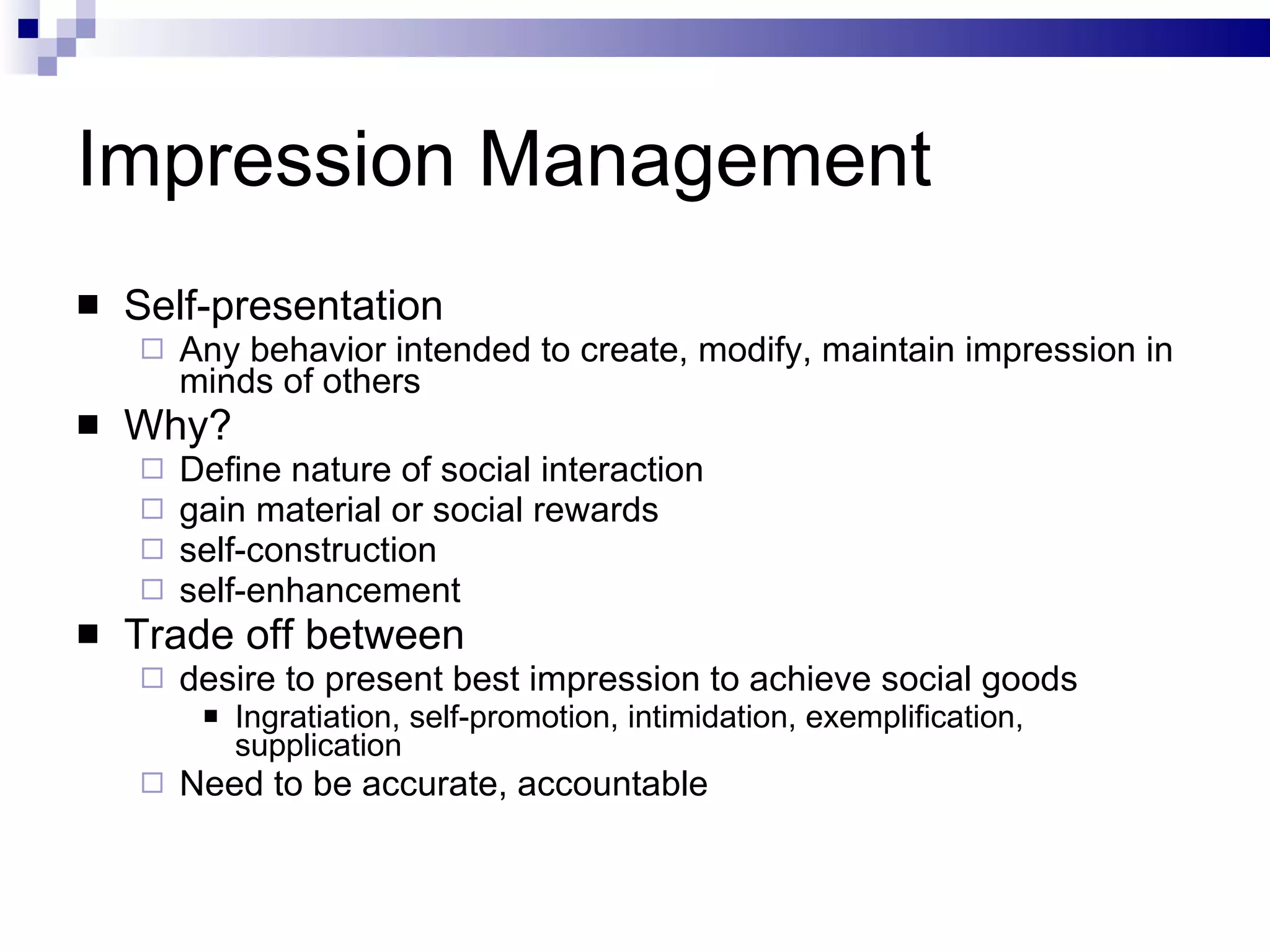 Impression Management Self-presentation Any behavior intended to create, modify, maintain impression in minds of others Why? Define nature of social interaction gain material or social rewards self-construction self-enhancement Trade off between  desire to present best impression to achieve social goods Ingratiation, self-promotion, intimidation, exemplification, supplication Need to be accurate, accountable 