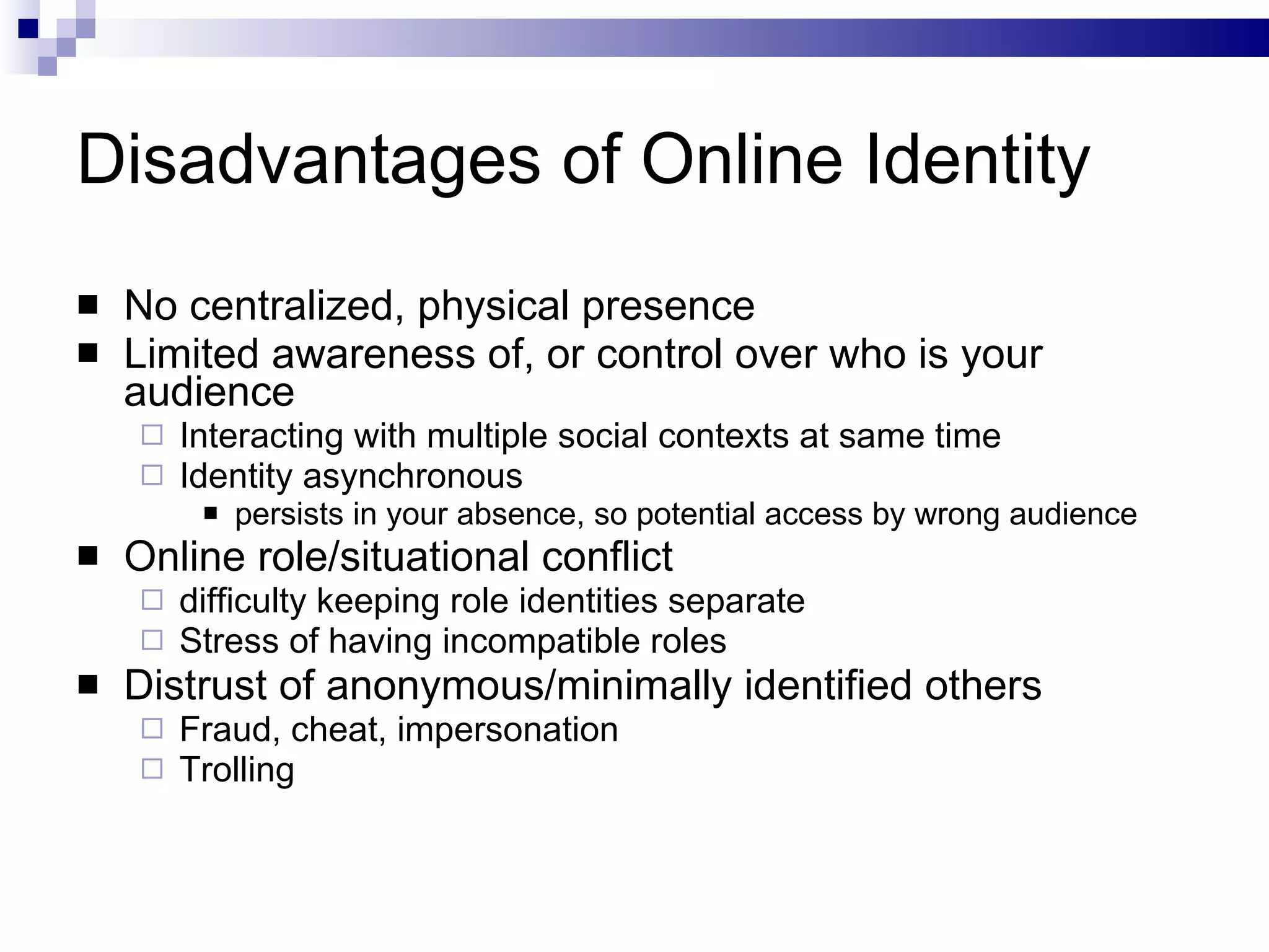 Disadvantages of Online Identity No centralized, physical presence Limited awareness of, or control over who is your audience Interacting with multiple social contexts at same time Identity asynchronous persists in your absence, so potential access by wrong audience  Online role/situational conflict difficulty keeping role identities separate Stress of having incompatible roles Distrust of anonymous/minimally identified others Fraud, cheat, impersonation Trolling 