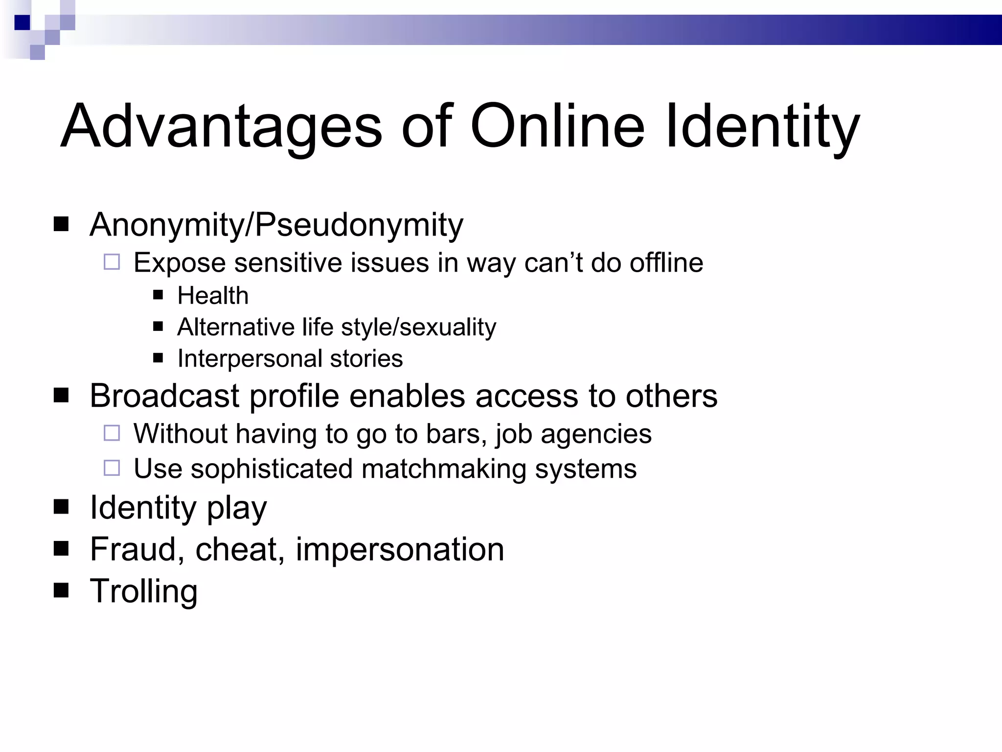 Advantages of Online Identity Anonymity/Pseudonymity Expose sensitive issues in way can’t do offline Health Alternative life style/sexuality Interpersonal stories Broadcast profile enables access to others Without having to go to bars, job agencies Use sophisticated matchmaking systems Identity play Fraud, cheat, impersonation Trolling 