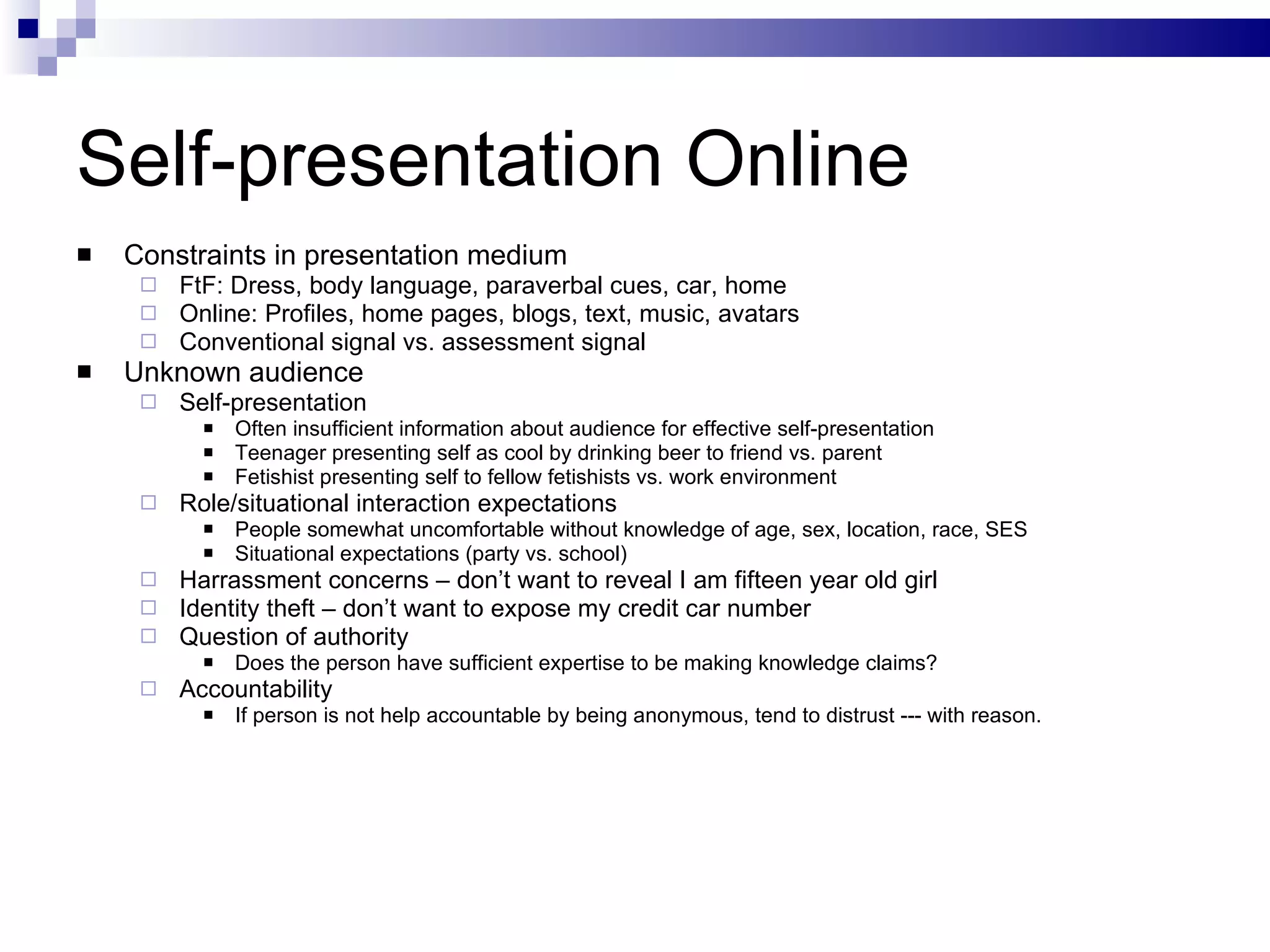 Self-presentation Online Constraints in presentation medium FtF: Dress, body language, paraverbal cues, car, home Online: Profiles, home pages, blogs, text, music, avatars Conventional signal vs. assessment signal Unknown audience Self-presentation Often insufficient information about audience for effective self-presentation  Teenager presenting self as cool by drinking beer to friend vs. parent Fetishist presenting self to fellow fetishists vs. work environment Role/situational interaction expectations People somewhat uncomfortable without knowledge of age, sex, location, race, SES Situational expectations (party vs. school) Harrassment concerns – don’t want to reveal I am fifteen year old girl Identity theft – don’t want to expose my credit car number Question of authority Does the person have sufficient expertise to be making knowledge claims? Accountability If person is not help accountable by being anonymous, tend to distrust --- with reason. 