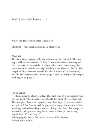 Week 3 Individual Project 1
American Intercontinental University
MKT655 – Research Methods in Marketing
Abstract
This is a single paragraph, no indentation is required. The next
page will be an abstract; “a brief, comprehensive summary of
the contents of the article; it allows the readers to survey the
contents of an article quickly” (Publication Manual, 2010). The
length of this abstract should be 35-50 words (2-3 sentences).
NOTE: the abstract must be on page 2 and the body of the paper
will begin on page 3.
Introduction
Remember to always indent the first line of a paragraph (use
the tab key). The introduction should be short (2-3 sentences).
The margins, font size, spacing, and font type (italics or plain)
are set in APA format. While you may change the names of the
headings and subheadings, do not change the font. This paper is
an article critique and may be written in first person using,
words like “I” and “my.”
Bibliographic Entry for the Article in APA format
Article with a DOI:
 
