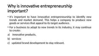 Why is innovative entrepreneurship
important?
• It's important to have innovative entrepreneurship to identify new
trends and market demand. This helps a company to produce new
goods or services that appeal to its target audience.
• For a business to adapt to new trends in its industry, it may continue
to create:
a) innovative products,
b) services
c) updated brand development to stay relevant.
 