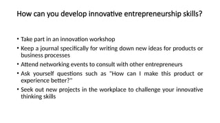 How can you develop innovative entrepreneurship skills?
• Take part in an innovation workshop
• Keep a journal specifically for writing down new ideas for products or
business processes
• Attend networking events to consult with other entrepreneurs
• Ask yourself questions such as "How can I make this product or
experience better?"
• Seek out new projects in the workplace to challenge your innovative
thinking skills
 