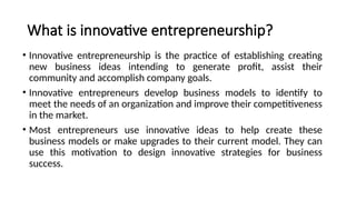 What is innovative entrepreneurship?
• Innovative entrepreneurship is the practice of establishing creating
new business ideas intending to generate profit, assist their
community and accomplish company goals.
• Innovative entrepreneurs develop business models to identify to
meet the needs of an organization and improve their competitiveness
in the market.
• Most entrepreneurs use innovative ideas to help create these
business models or make upgrades to their current model. They can
use this motivation to design innovative strategies for business
success.
 