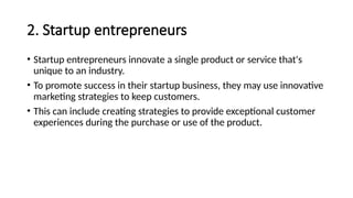 2. Startup entrepreneurs
• Startup entrepreneurs innovate a single product or service that's
unique to an industry.
• To promote success in their startup business, they may use innovative
marketing strategies to keep customers.
• This can include creating strategies to provide exceptional customer
experiences during the purchase or use of the product.
 