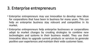 3. Enterprise entrepreneurs
• Enterprise entrepreneurs may use innovation to develop new ideas
for corporations that have been in business for many years. This can
help an enterprise business stay relevant and competitive in its
market.
• Enterprise entrepreneurs help enterprise businesses or corporations
adapt to market changes by creating strategies to combine new
technologies and systems in their business model. They use their
innovative ideas to upgrade current products or services to generate
positive user experiences and maintain their wide customer base.
 