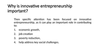Why is innovative entrepreneurship
important?
Then specific attention has been focused on innovative
entrepreneurship, as it can play an important role in contributing
to:
1. economic growth,
2. job creation
3. poverty reduction,
4. help address key social challenges.
 