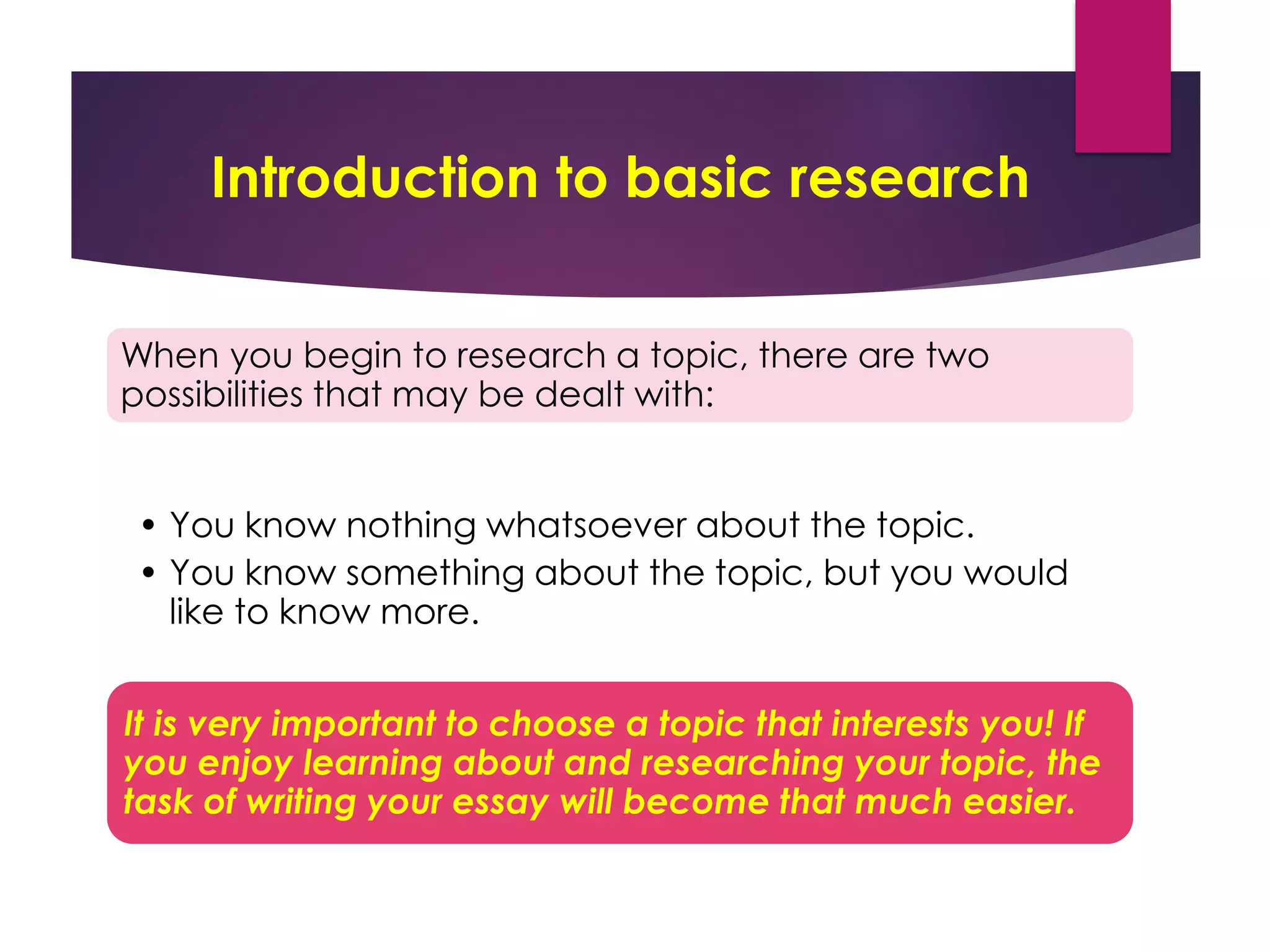 Introduction to basic research
When you begin to research a topic, there are two
possibilities that may be dealt with:
• You know nothing whatsoever about the topic.
• You know something about the topic, but you would
like to know more.
It is very important to choose a topic that interests you! If
you enjoy learning about and researching your topic, the
task of writing your essay will become that much easier.
 