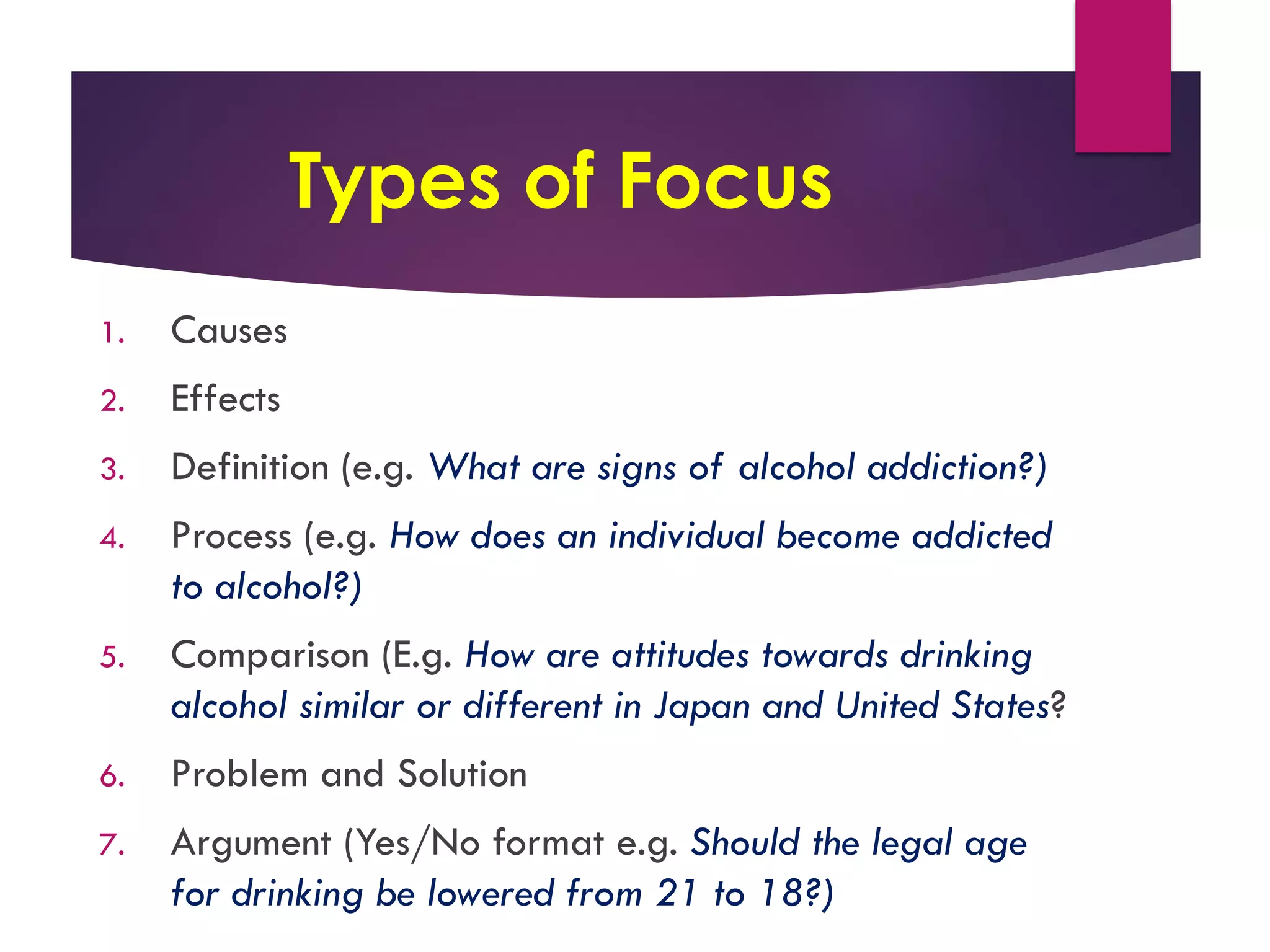 Types of Focus
1. Causes
2. Effects
3. Definition (e.g. What are signs of alcohol addiction?)
4. Process (e.g. How does an individual become addicted
to alcohol?)
5. Comparison (E.g. How are attitudes towards drinking
alcohol similar or different in Japan and United States?
6. Problem and Solution
7. Argument (Yes/No format e.g. Should the legal age
for drinking be lowered from 21 to 18?)
 