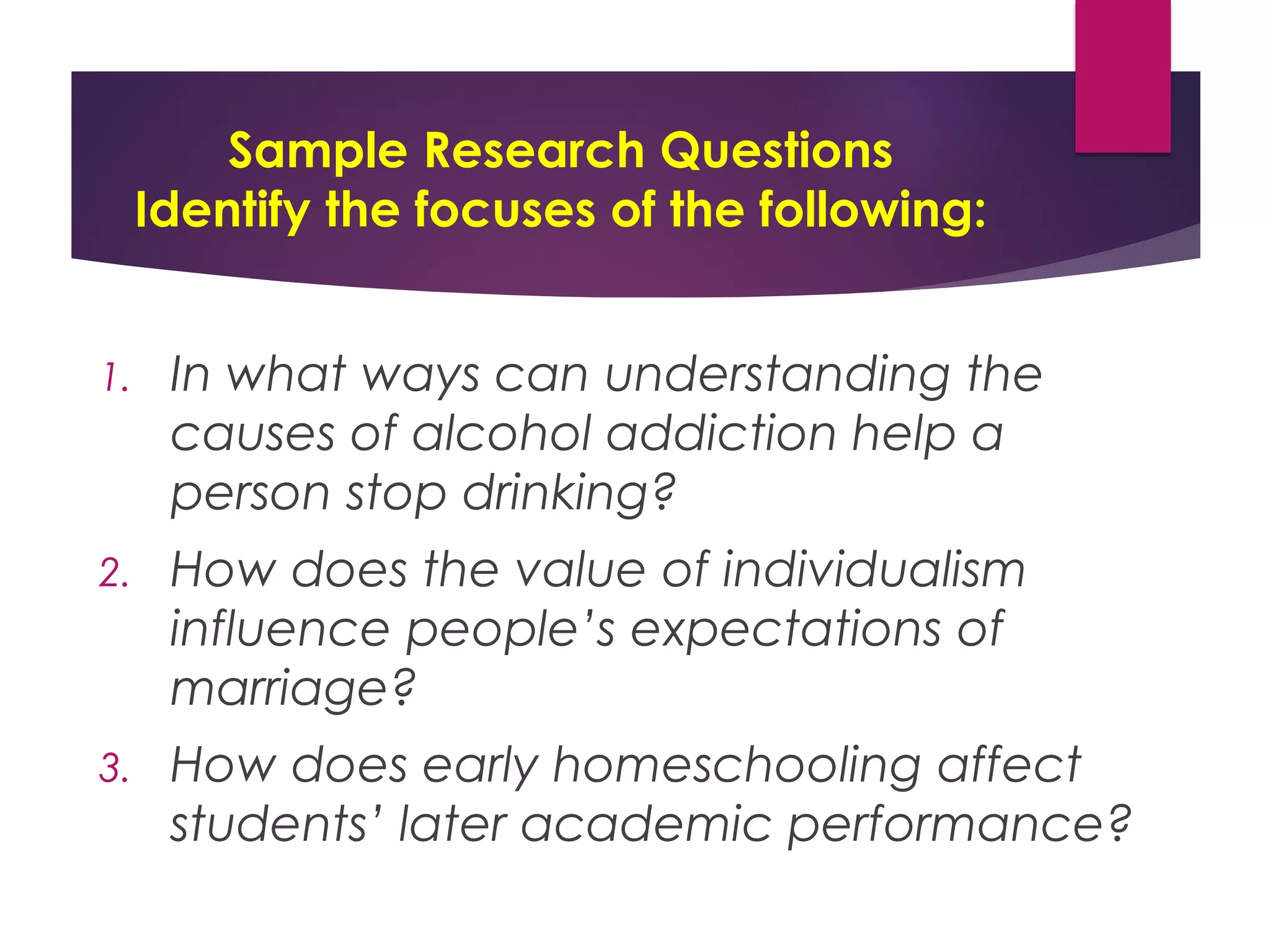 Sample Research Questions
Identify the focuses of the following:
1. In what ways can understanding the
causes of alcohol addiction help a
person stop drinking?
2. How does the value of individualism
influence people’s expectations of
marriage?
3. How does early homeschooling affect
students’ later academic performance?
 