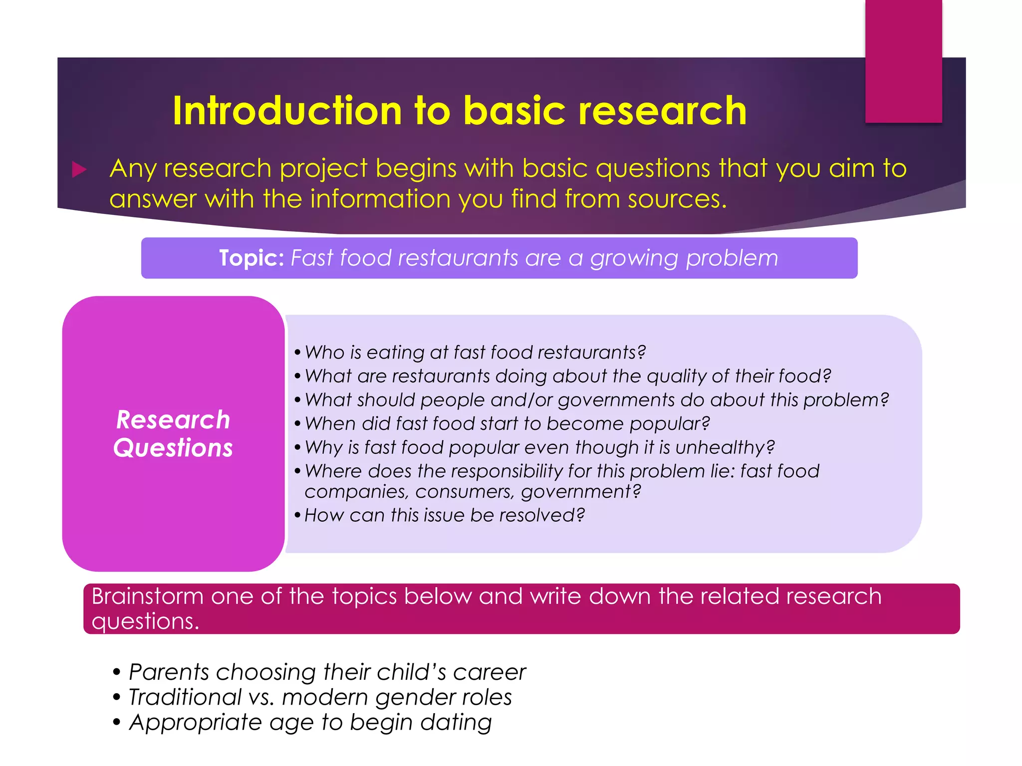 Introduction to basic research
 Any research project begins with basic questions that you aim to
answer with the information you find from sources.
Topic: Fast food restaurants are a growing problem
•Who is eating at fast food restaurants?
•What are restaurants doing about the quality of their food?
•What should people and/or governments do about this problem?
•When did fast food start to become popular?
•Why is fast food popular even though it is unhealthy?
•Where does the responsibility for this problem lie: fast food
companies, consumers, government?
•How can this issue be resolved?
Research
Questions
Brainstorm one of the topics below and write down the related research
questions.
• Parents choosing their child’s career
• Traditional vs. modern gender roles
• Appropriate age to begin dating
 
