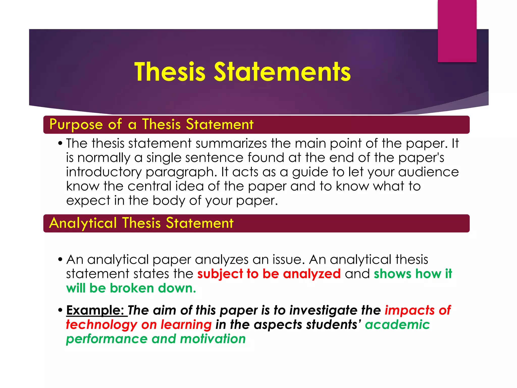 Thesis Statements
Purpose of a Thesis Statement
•The thesis statement summarizes the main point of the paper. It
is normally a single sentence found at the end of the paper's
introductory paragraph. It acts as a guide to let your audience
know the central idea of the paper and to know what to
expect in the body of your paper.
Analytical Thesis Statement
•An analytical paper analyzes an issue. An analytical thesis
statement states the subject to be analyzed and shows how it
will be broken down.
•Example: The aim of this paper is to investigate the impacts of
technology on learning in the aspects students’ academic
performance and motivation
 