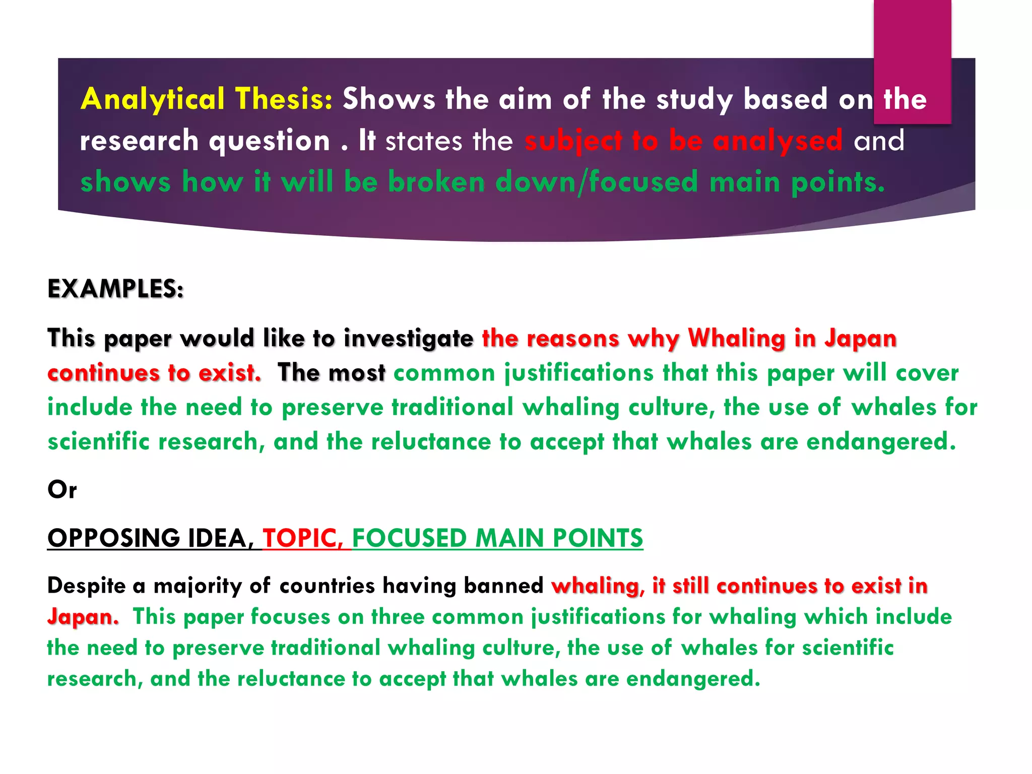 Analytical Thesis: Shows the aim of the study based on the
research question . It states the subject to be analysed and
shows how it will be broken down/focused main points.
EXAMPLES:
This paper would like to investigate the reasons why Whaling in Japan
continues to exist. The most common justifications that this paper will cover
include the need to preserve traditional whaling culture, the use of whales for
scientific research, and the reluctance to accept that whales are endangered.
Or
OPPOSING IDEA, TOPIC, FOCUSED MAIN POINTS
Despite a majority of countries having banned whaling, it still continues to exist in
Japan. This paper focuses on three common justifications for whaling which include
the need to preserve traditional whaling culture, the use of whales for scientific
research, and the reluctance to accept that whales are endangered.
 