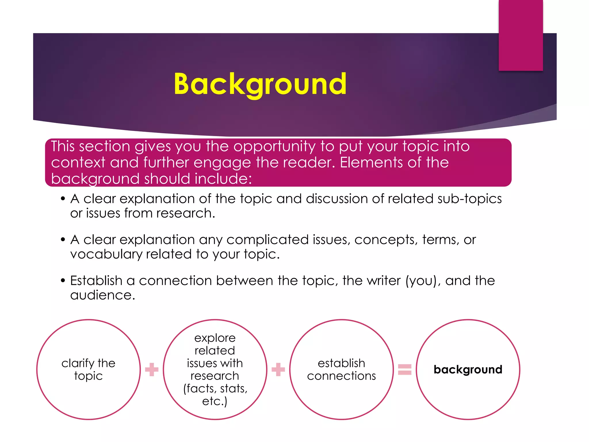 Background
This section gives you the opportunity to put your topic into
context and further engage the reader. Elements of the
background should include:
• A clear explanation of the topic and discussion of related sub-topics
or issues from research.
• A clear explanation any complicated issues, concepts, terms, or
vocabulary related to your topic.
• Establish a connection between the topic, the writer (you), and the
audience.
clarify the
topic
explore
related
issues with
research
(facts, stats,
etc.)
establish
connections
background
 