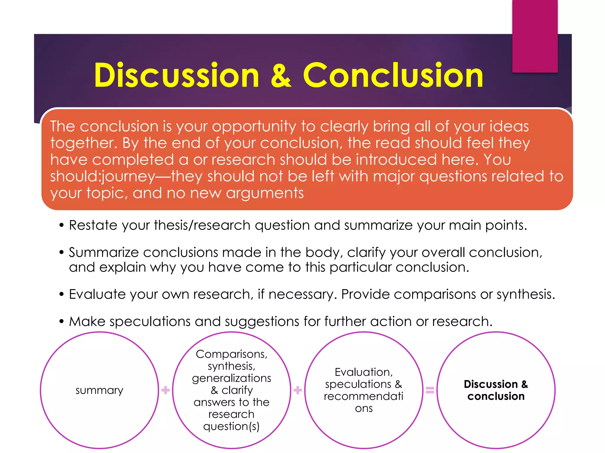 Discussion & Conclusion
The conclusion is your opportunity to clearly bring all of your ideas
together. By the end of your conclusion, the read should feel they
have completed a or research should be introduced here. You
should:journey—they should not be left with major questions related to
your topic, and no new arguments
• Restate your thesis/research question and summarize your main points.
• Summarize conclusions made in the body, clarify your overall conclusion,
and explain why you have come to this particular conclusion.
• Evaluate your own research, if necessary. Provide comparisons or synthesis.
• Make speculations and suggestions for further action or research.
summary
Comparisons,
synthesis,
generalizations
& clarify
answers to the
research
question(s)
Evaluation,
speculations &
recommendati
ons
Discussion &
conclusion
 