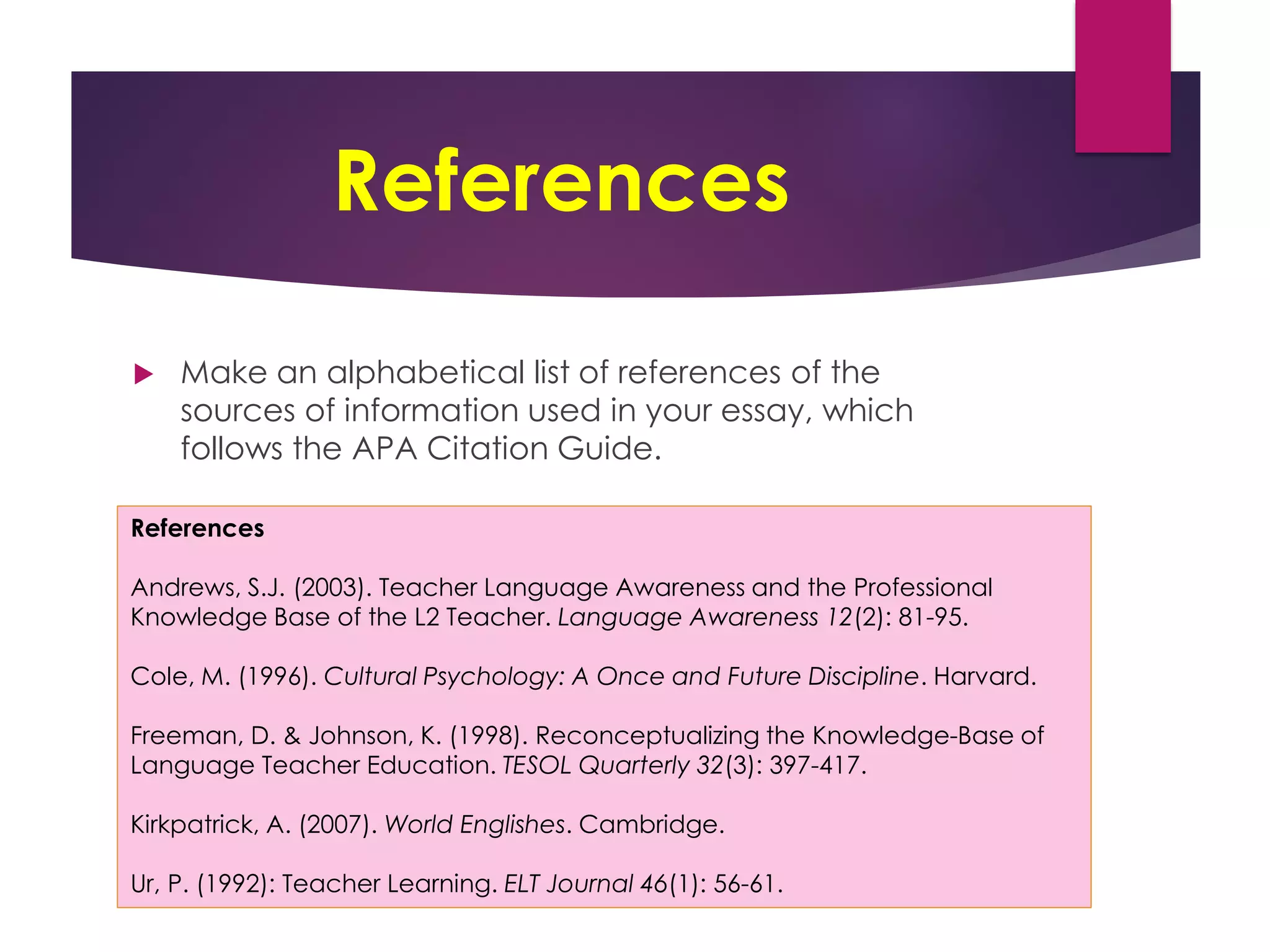 References
 Make an alphabetical list of references of the
sources of information used in your essay, which
follows the APA Citation Guide.
References
Andrews, S.J. (2003). Teacher Language Awareness and the Professional
Knowledge Base of the L2 Teacher. Language Awareness 12(2): 81-95.
Cole, M. (1996). Cultural Psychology: A Once and Future Discipline. Harvard.
Freeman, D. & Johnson, K. (1998). Reconceptualizing the Knowledge-Base of
Language Teacher Education. TESOL Quarterly 32(3): 397-417.
Kirkpatrick, A. (2007). World Englishes. Cambridge.
Ur, P. (1992): Teacher Learning. ELT Journal 46(1): 56-61.
 