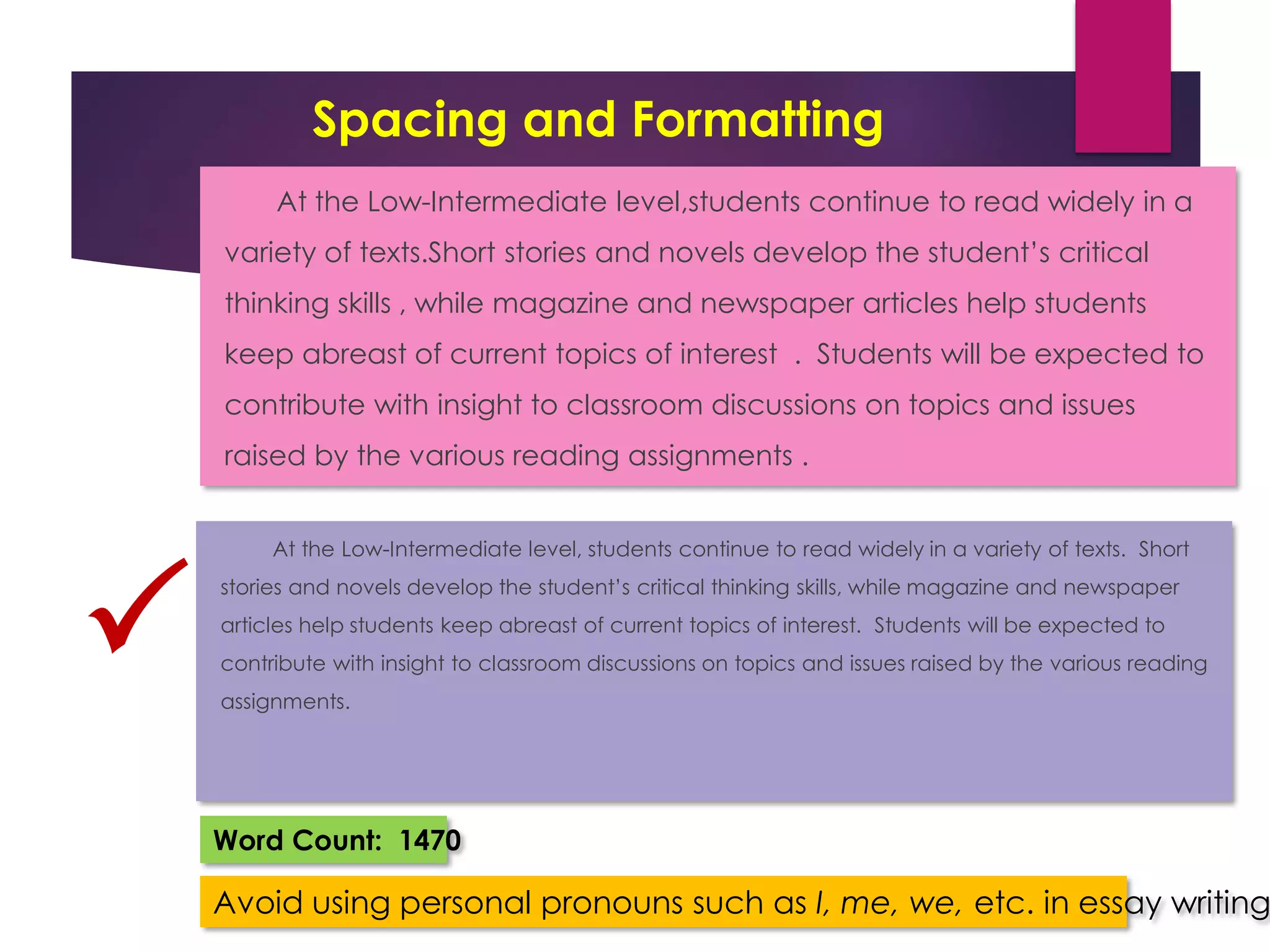 Spacing and Formatting
At the Low-Intermediate level,students continue to read widely in a
variety of texts.Short stories and novels develop the student’s critical
thinking skills , while magazine and newspaper articles help students
keep abreast of current topics of interest . Students will be expected to
contribute with insight to classroom discussions on topics and issues
raised by the various reading assignments .
At the Low-Intermediate level, students continue to read widely in a variety of texts. Short
stories and novels develop the student’s critical thinking skills, while magazine and newspaper
articles help students keep abreast of current topics of interest. Students will be expected to
contribute with insight to classroom discussions on topics and issues raised by the various reading
assignments.

Word Count: 1470
Avoid using personal pronouns such as I, me, we, etc. in essay writing
 