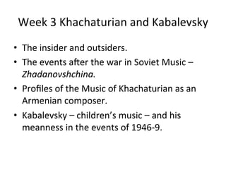 Week	
  3	
  Khachaturian	
  and	
  Kabalevsky	
  
•  The	
  insider	
  and	
  outsiders.	
  
•  The	
  events	
  a8er	
  the	
  war	
  in	
  Soviet	
  Music	
  –	
  
Zhadanovshchina.	
  
•  Proﬁles	
  of	
  the	
  Music	
  of	
  Khachaturian	
  as	
  an	
  
Armenian	
  composer.	
  
•  Kabalevsky	
  –	
  children’s	
  music	
  –	
  and	
  his	
  
meanness	
  in	
  the	
  events	
  of	
  1946-­‐9.	
  
 