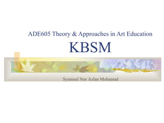 ADE605 Theory & Approaches in Art Education

              KBSM
            Syamsul Nor Azlan Mohamad
 