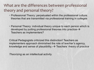 What are the differences between professional
theory and personal theory?
  • Professional Theory: perpetuated within the professional culture.
    theories that are transmitted via professional training in colleges

  • Personal Theory: individual theory unique to each person which is
    developed by putting professional theories into practice-
    Teachers as implementers?

  Critical Pedagogists criticized this distinction! Teachers as
  implementers approach diminished the role of teacher’s agency,
  knowledge and sense of plausibility.- Teachers’ theory of practice

  Theorizing as an intellectual activity
 