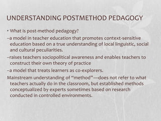 UNDERSTANDING POSTMETHOD PEDAGOGY
• What is post-method pedagogy?
--a model in teacher education that promotes context-sensitive
  education based on a true understanding of local linguistic, social
  and cultural peculiarities.
--raises teachers sociopolitical awareness and enables teachers to
  construct their own theory of practice
--a model that treats learners as co-explorers.
Mainstream understanding of “method”—does not refer to what
  teachers actually do in the classroom, but established methods
  conceptualized by experts sometimes based on research
  conducted in controlled environments.
 