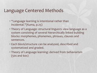 Language Centered Methods

  • “Language learning is intentional rather than
    incidental.”(Kuma, p.25)
  • Theory of Language: structural linguists view language as a
    system consisting of several hierarchically linked building
    blocks: morphemes, phonemes, phrases, clauses and
    sentences.
  • Each block/structure can be analyzed, described and
    systematized and graded.
  • Theory of Language learning: derived from behaviorism
    (50s and 60s)
 